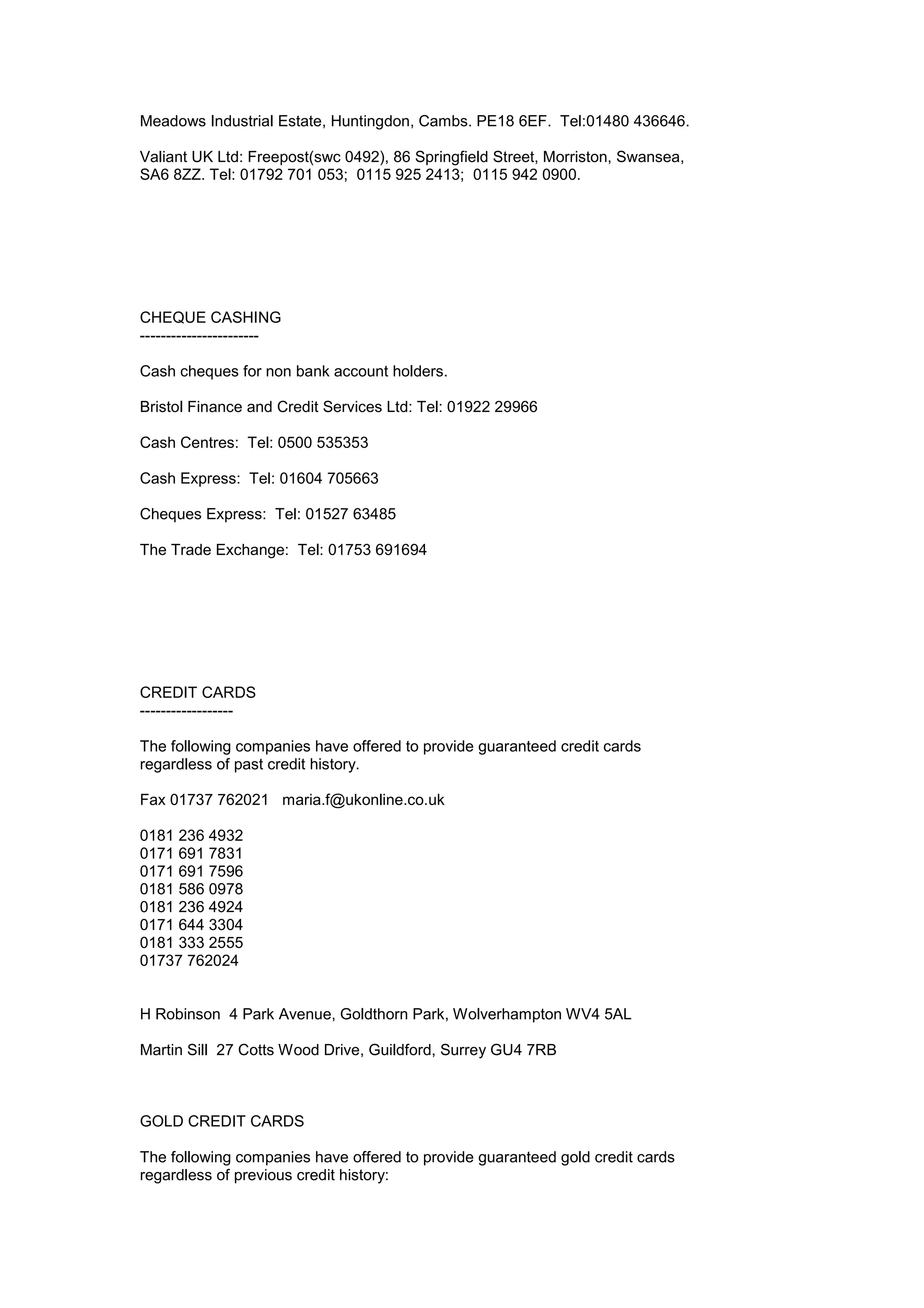 Meadows Industrial Estate, Huntingdon, Cambs. PE18 6EF. Tel:01480 436646.
Valiant UK Ltd: Freepost(swc 0492), 86 Springfield Street, Morriston, Swansea,
SA6 8ZZ. Tel: 01792 701 053; 0115 925 2413; 0115 942 0900.
CHEQUE CASHING
-----------------------
Cash cheques for non bank account holders.
Bristol Finance and Credit Services Ltd: Tel: 01922 29966
Cash Centres: Tel: 0500 535353
Cash Express: Tel: 01604 705663
Cheques Express: Tel: 01527 63485
The Trade Exchange: Tel: 01753 691694
CREDIT CARDS
------------------
The following companies have offered to provide guaranteed credit cards
regardless of past credit history.
Fax 01737 762021 maria.f@ukonline.co.uk
0181 236 4932
0171 691 7831
0171 691 7596
0181 586 0978
0181 236 4924
0171 644 3304
0181 333 2555
01737 762024
H Robinson 4 Park Avenue, Goldthorn Park, Wolverhampton WV4 5AL
Martin Sill 27 Cotts Wood Drive, Guildford, Surrey GU4 7RB
GOLD CREDIT CARDS
The following companies have offered to provide guaranteed gold credit cards
regardless of previous credit history:
 