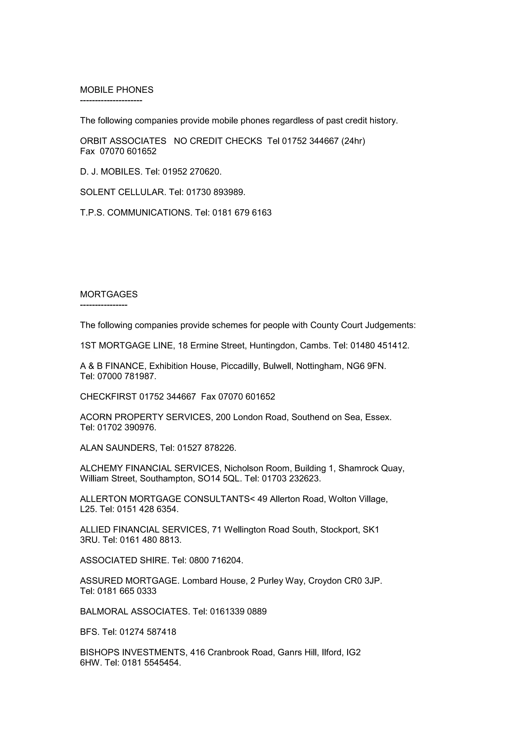 MOBILE PHONES
---------------------
The following companies provide mobile phones regardless of past credit history.
ORBIT ASSOCIATES NO CREDIT CHECKS Tel 01752 344667 (24hr)
Fax 07070 601652
D. J. MOBILES. Tel: 01952 270620.
SOLENT CELLULAR. Tel: 01730 893989.
T.P.S. COMMUNICATIONS. Tel: 0181 679 6163
MORTGAGES
----------------
The following companies provide schemes for people with County Court Judgements:
1ST MORTGAGE LINE, 18 Ermine Street, Huntingdon, Cambs. Tel: 01480 451412.
A & B FINANCE, Exhibition House, Piccadilly, Bulwell, Nottingham, NG6 9FN.
Tel: 07000 781987.
CHECKFIRST 01752 344667 Fax 07070 601652
ACORN PROPERTY SERVICES, 200 London Road, Southend on Sea, Essex.
Tel: 01702 390976.
ALAN SAUNDERS, Tel: 01527 878226.
ALCHEMY FINANCIAL SERVICES, Nicholson Room, Building 1, Shamrock Quay,
William Street, Southampton, SO14 5QL. Tel: 01703 232623.
ALLERTON MORTGAGE CONSULTANTS< 49 Allerton Road, Wolton Village,
L25. Tel: 0151 428 6354.
ALLIED FINANCIAL SERVICES, 71 Wellington Road South, Stockport, SK1
3RU. Tel: 0161 480 8813.
ASSOCIATED SHIRE. Tel: 0800 716204.
ASSURED MORTGAGE. Lombard House, 2 Purley Way, Croydon CR0 3JP.
Tel: 0181 665 0333
BALMORAL ASSOCIATES. Tel: 0161339 0889
BFS. Tel: 01274 587418
BISHOPS INVESTMENTS, 416 Cranbrook Road, Ganrs Hill, Ilford, IG2
6HW. Tel: 0181 5545454.
 