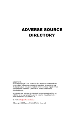 ADVERSE SOURCE
DIRECTORY
IMPORTANT:
Under the Copyright Laws, neither the documentation nor the software
my be copied, photocopies, reproduced, translated or reduced to any
electronic medium or machine-readable form, in whole or in part, without
the prior written consent of Cybersoft Ltd, except in the manner
described below.
A License to sell, distribute or market this product is available from the
publisher for an appropriate fee, and all enquiries should be directed
in the first instance to Cybersoft Ltd.
Or mailto: info@shellx1.fsnet.co.uk
© Copyright 2002 Cybersoft Ltd. All Rights Reserved.
 