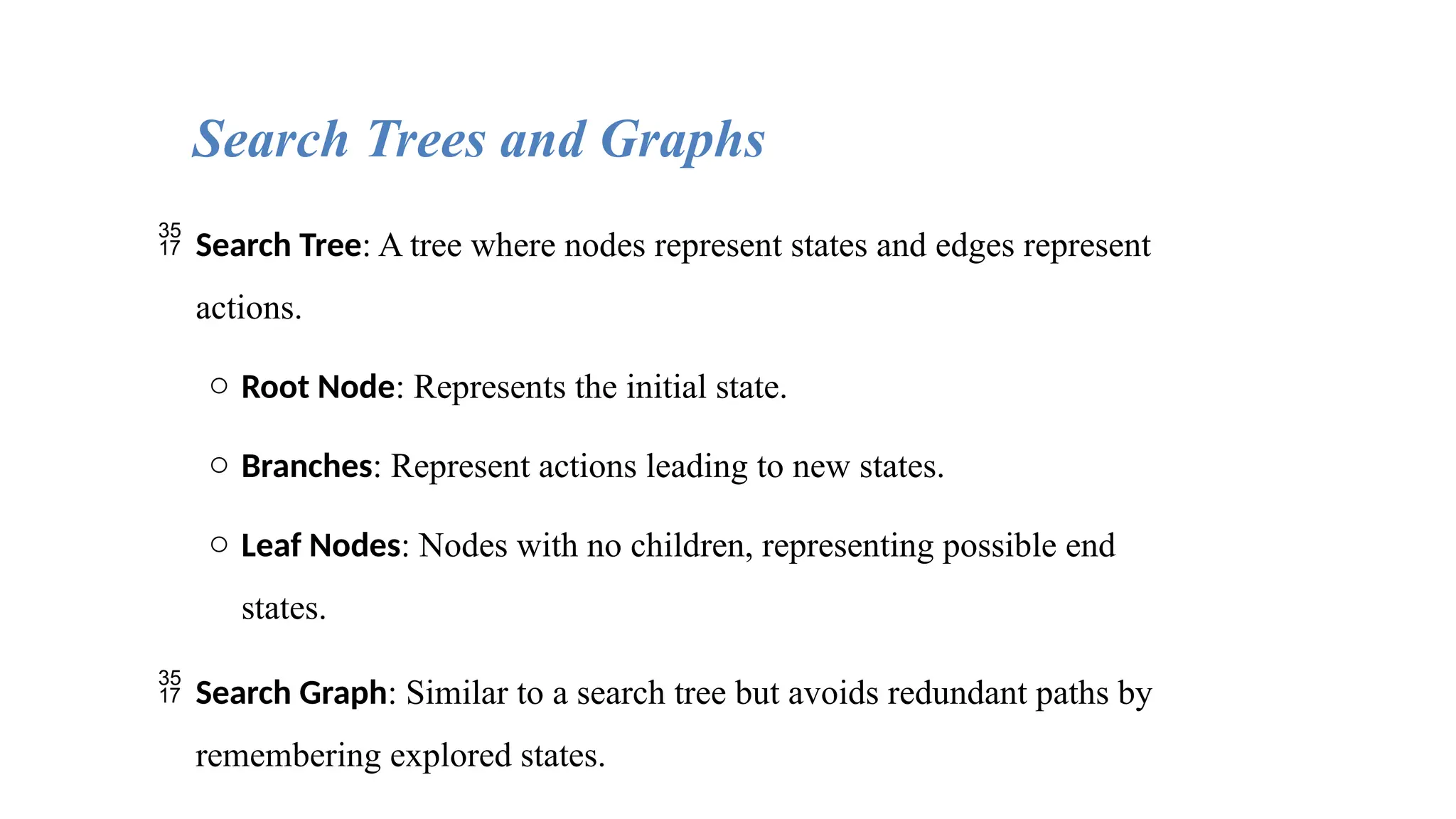  Search Tree: A tree where nodes represent states and edges represent
actions.
o Root Node: Represents the initial state.
o Branches: Represent actions leading to new states.
o Leaf Nodes: Nodes with no children, representing possible end
states.
 Search Graph: Similar to a search tree but avoids redundant paths by
remembering explored states.
Search Trees and Graphs
 