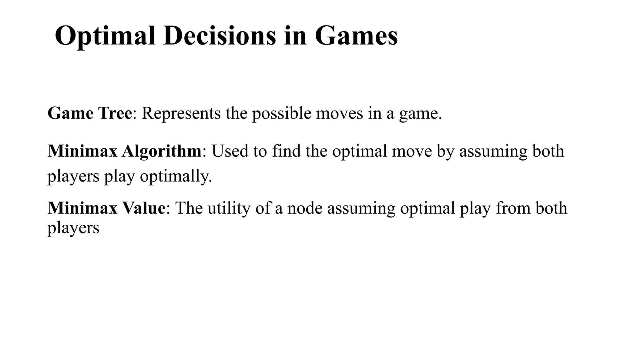 Optimal Decisions in Games
Game Tree: Represents the possible moves in a game.
Minimax Algorithm: Used to find the optimal move by assuming both
players play optimally.
Minimax Value: The utility of a node assuming optimal play from both
players
 
