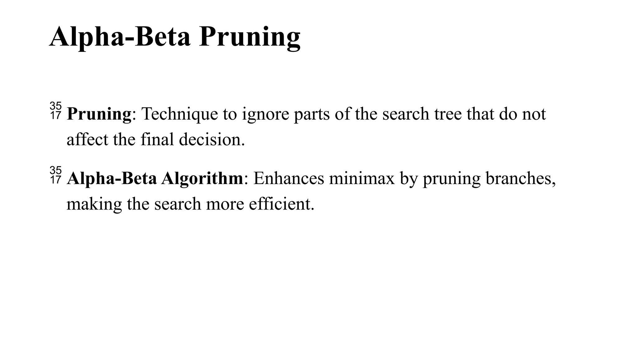 Alpha-Beta Pruning
 Pruning: Technique to ignore parts of the search tree that do not
affect the final decision.
 Alpha-Beta Algorithm: Enhances minimax by pruning branches,
making the search more efficient.
 