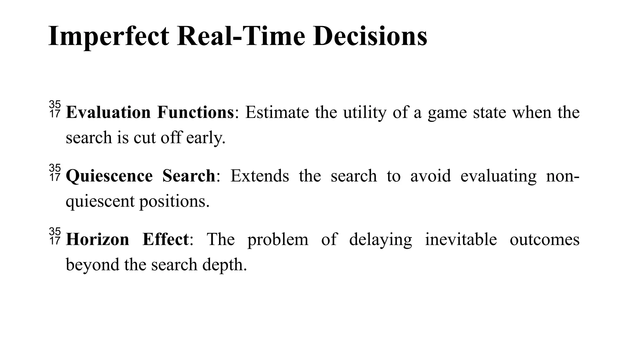 Imperfect Real-Time Decisions
 Evaluation Functions: Estimate the utility of a game state when the
search is cut off early.
 Quiescence Search: Extends the search to avoid evaluating non-
quiescent positions.
 Horizon Effect: The problem of delaying inevitable outcomes
beyond the search depth.
 