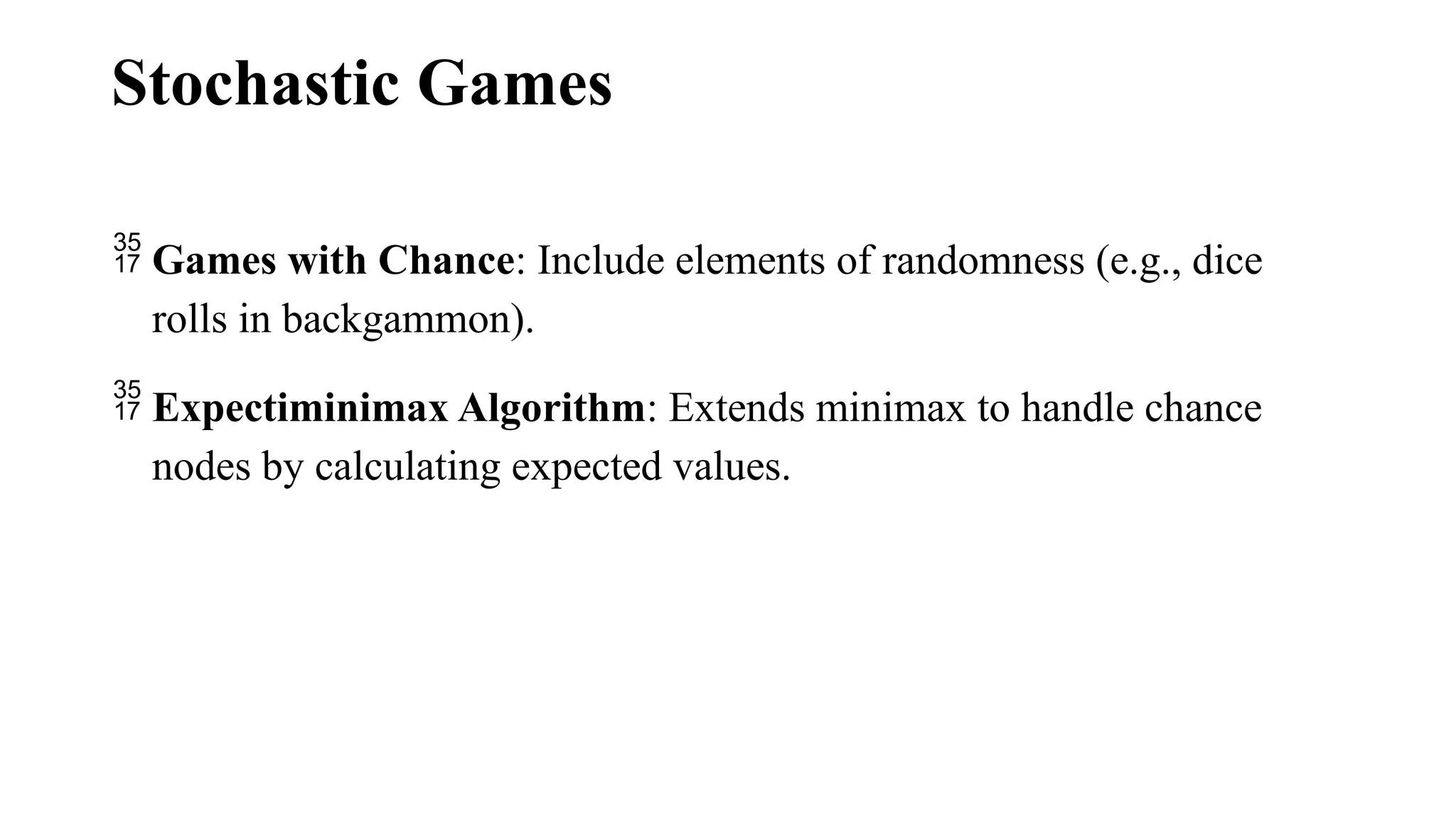 Stochastic Games
 Games with Chance: Include elements of randomness (e.g., dice
rolls in backgammon).
 Expectiminimax Algorithm: Extends minimax to handle chance
nodes by calculating expected values.
 