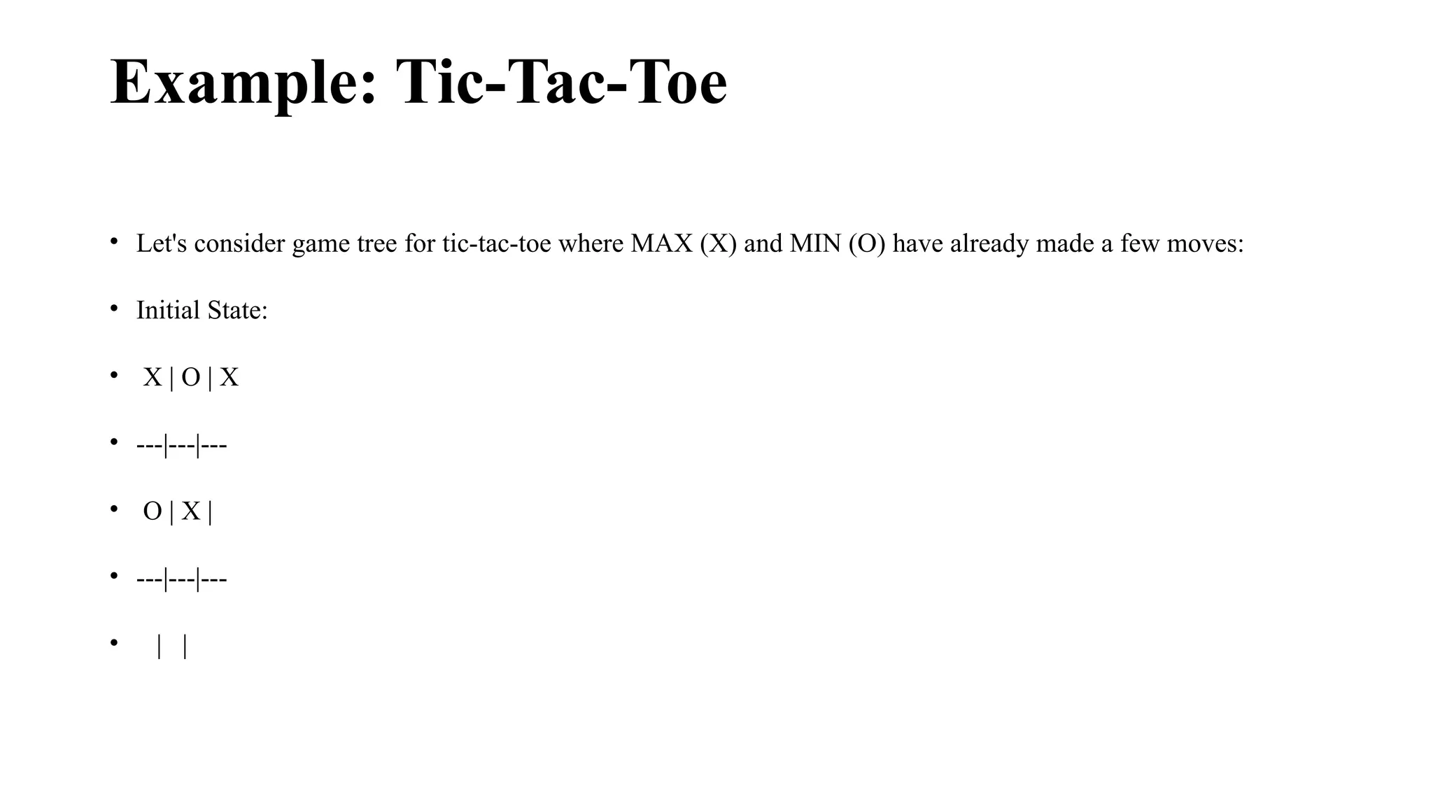 Example: Tic-Tac-Toe
• Let's consider game tree for tic-tac-toe where MAX (X) and MIN (O) have already made a few moves:
• Initial State:
• X | O | X
• ---|---|---
• O | X |
• ---|---|---
• | |
 