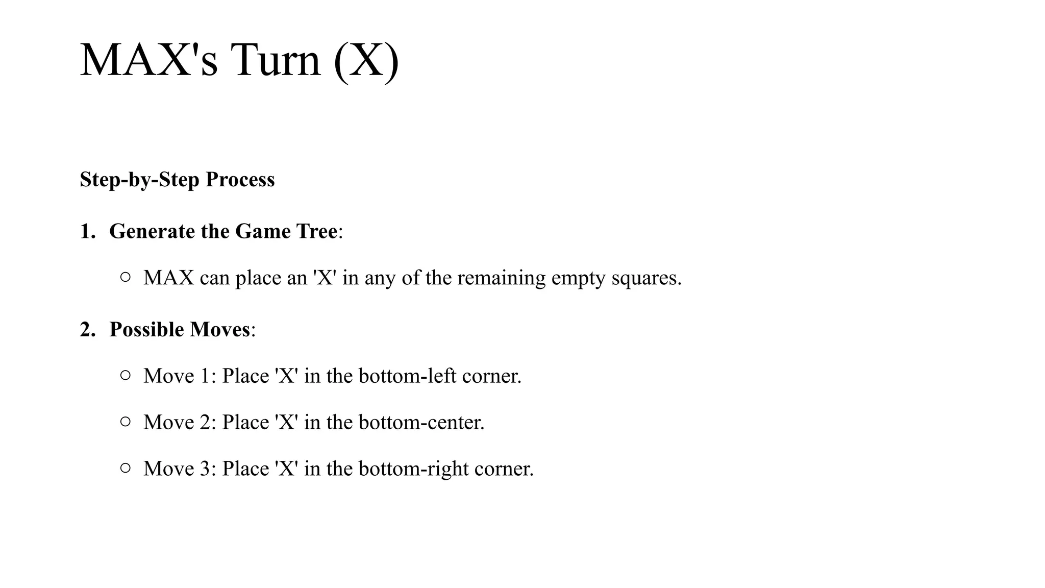 MAX's Turn (X)
Step-by-Step Process
1. Generate the Game Tree:
o MAX can place an 'X' in any of the remaining empty squares.
2. Possible Moves:
o Move 1: Place 'X' in the bottom-left corner.
o Move 2: Place 'X' in the bottom-center.
o Move 3: Place 'X' in the bottom-right corner.
 