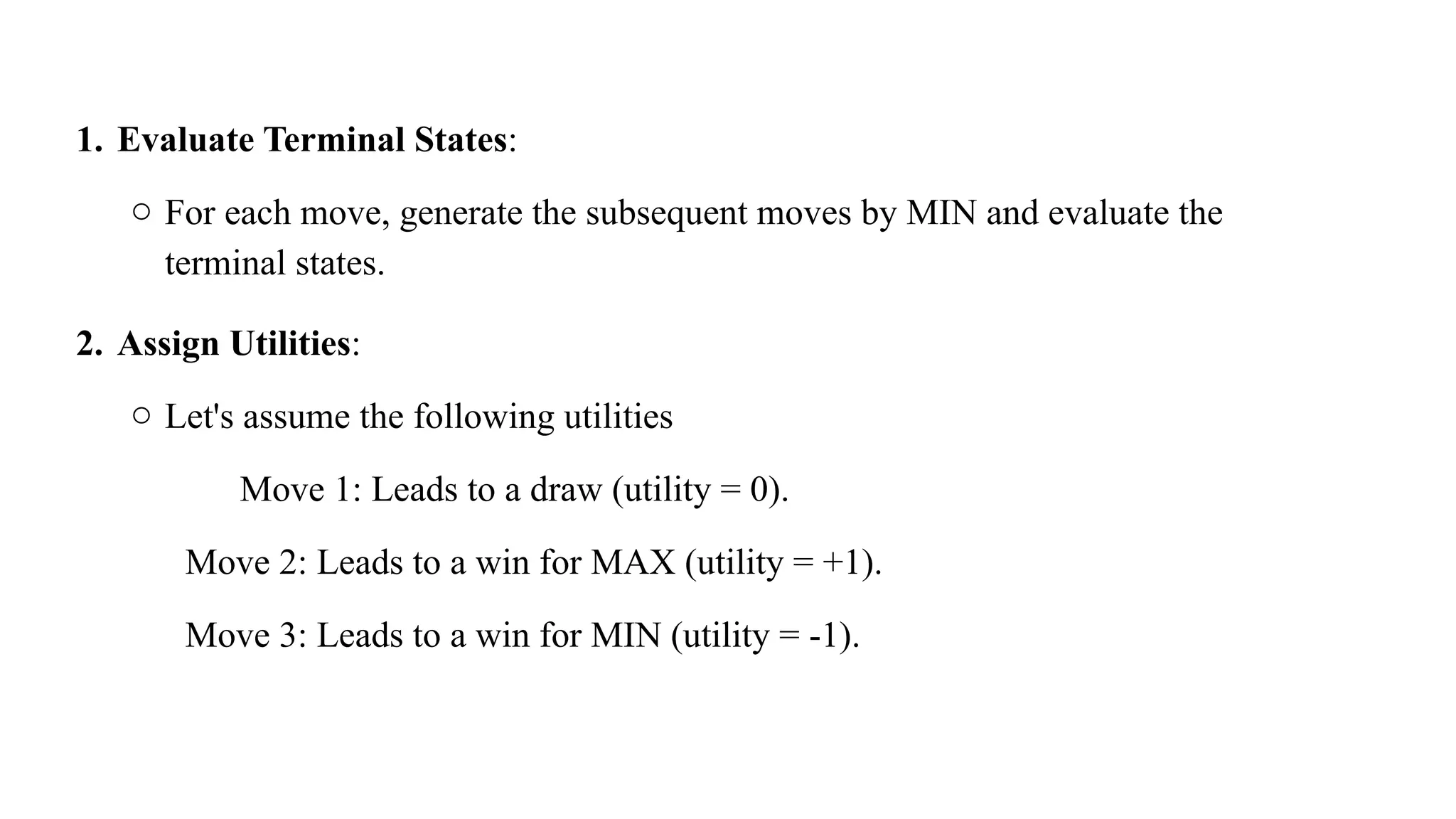 1. Evaluate Terminal States:
o For each move, generate the subsequent moves by MIN and evaluate the
terminal states.
2. Assign Utilities:
o Let's assume the following utilities
Move 1: Leads to a draw (utility = 0).
Move 2: Leads to a win for MAX (utility = +1).
Move 3: Leads to a win for MIN (utility = -1).
 