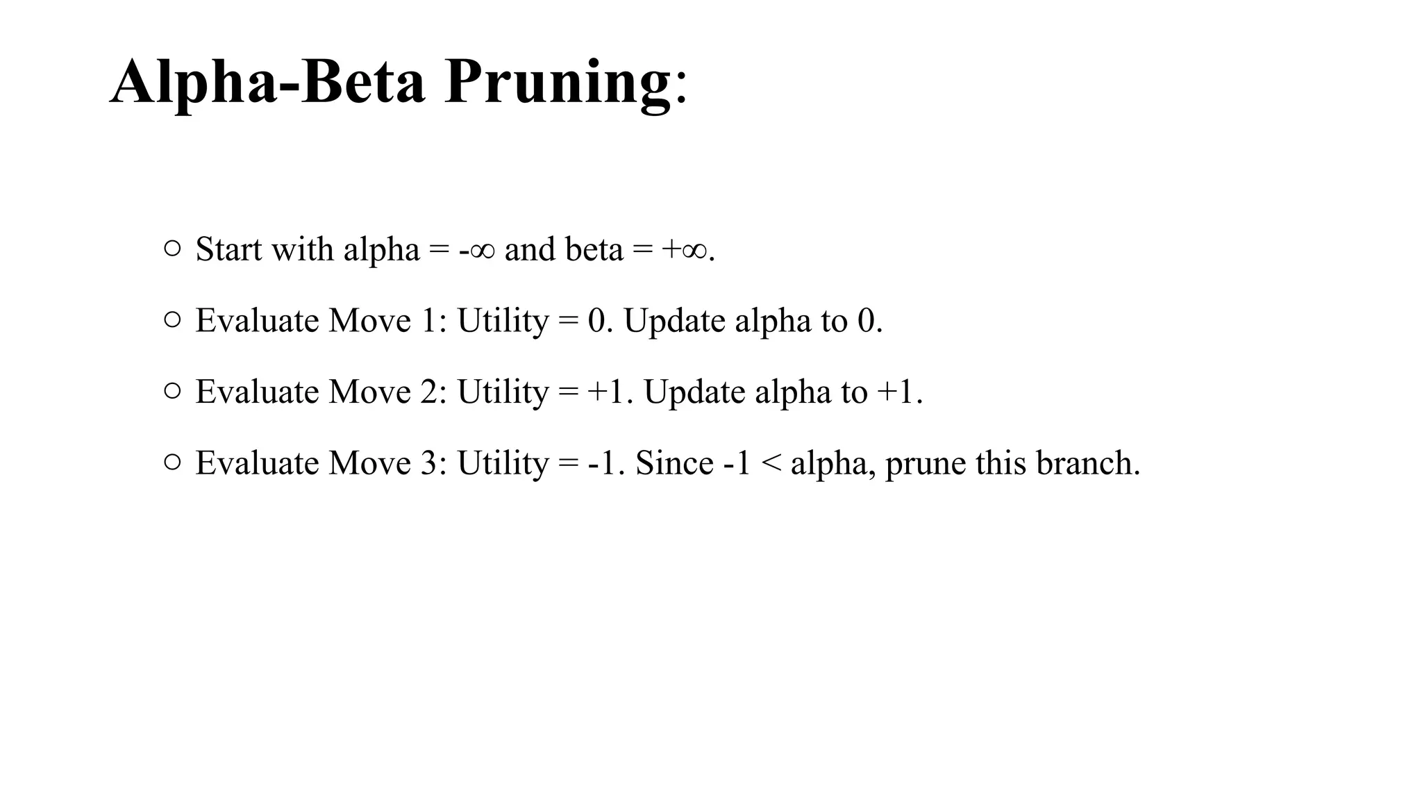Alpha-Beta Pruning:
o Start with alpha = -∞ and beta = +∞.
o Evaluate Move 1: Utility = 0. Update alpha to 0.
o Evaluate Move 2: Utility = +1. Update alpha to +1.
o Evaluate Move 3: Utility = -1. Since -1 < alpha, prune this branch.
 