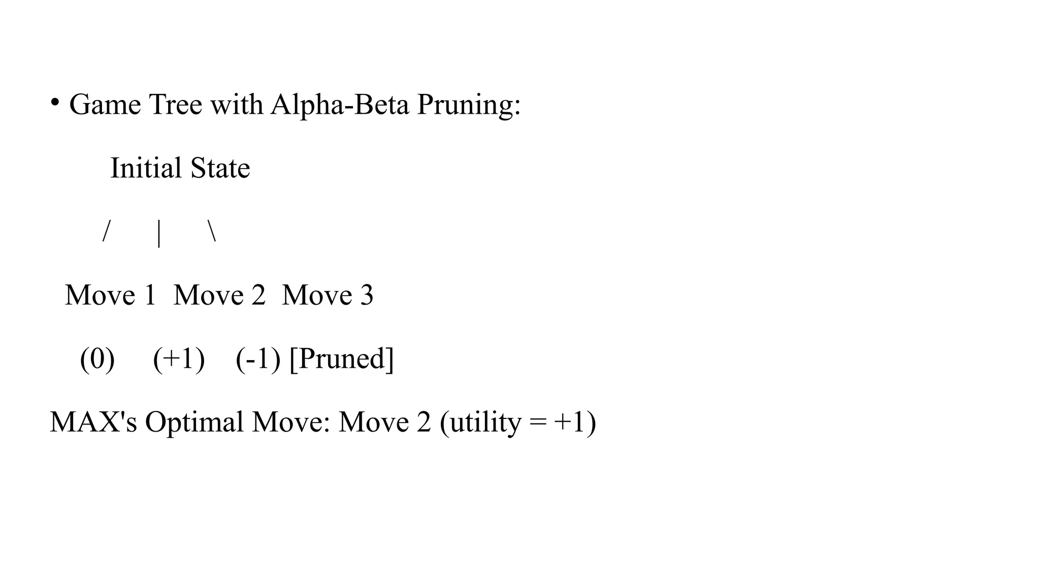 • Game Tree with Alpha-Beta Pruning:
Initial State
/ | 
Move 1 Move 2 Move 3
(0) (+1) (-1) [Pruned]
MAX's Optimal Move: Move 2 (utility = +1)
 