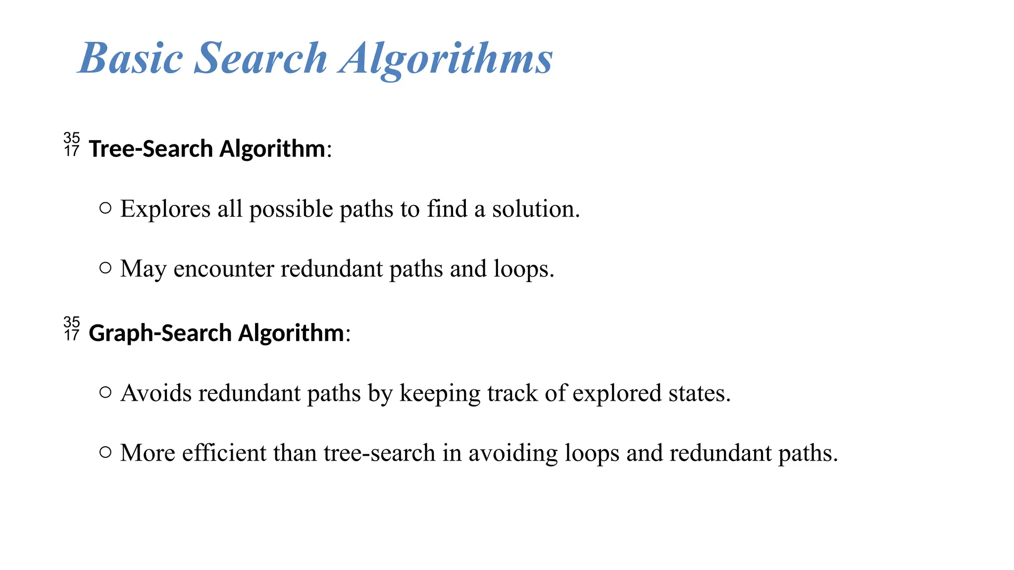 Basic Search Algorithms
 Tree-Search Algorithm:
o Explores all possible paths to find a solution.
o May encounter redundant paths and loops.
 Graph-Search Algorithm:
o Avoids redundant paths by keeping track of explored states.
o More efficient than tree-search in avoiding loops and redundant paths.
 