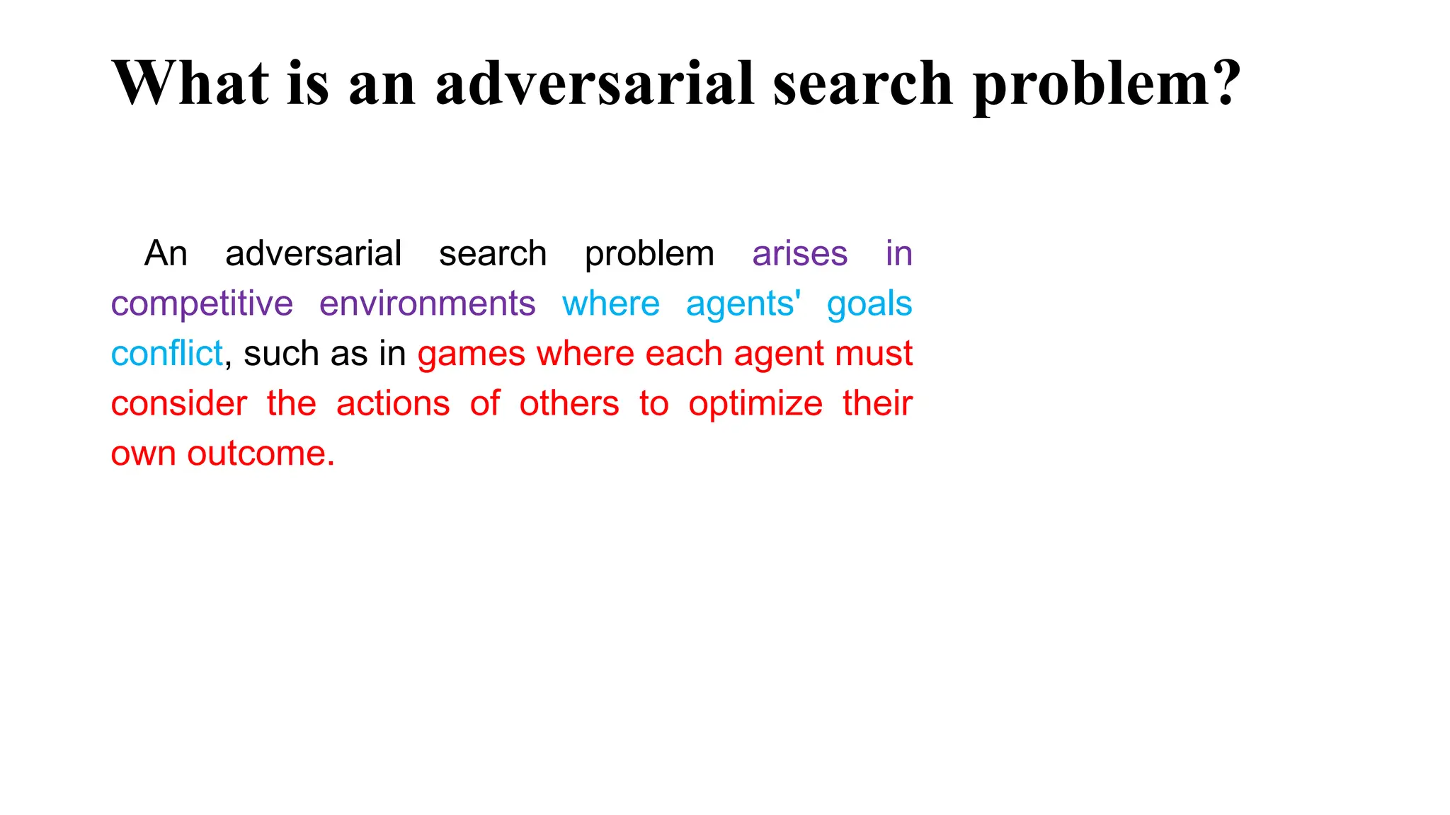 What is an adversarial search problem?
An adversarial search problem arises in
competitive environments where agents' goals
conflict, such as in games where each agent must
consider the actions of others to optimize their
own outcome.
 