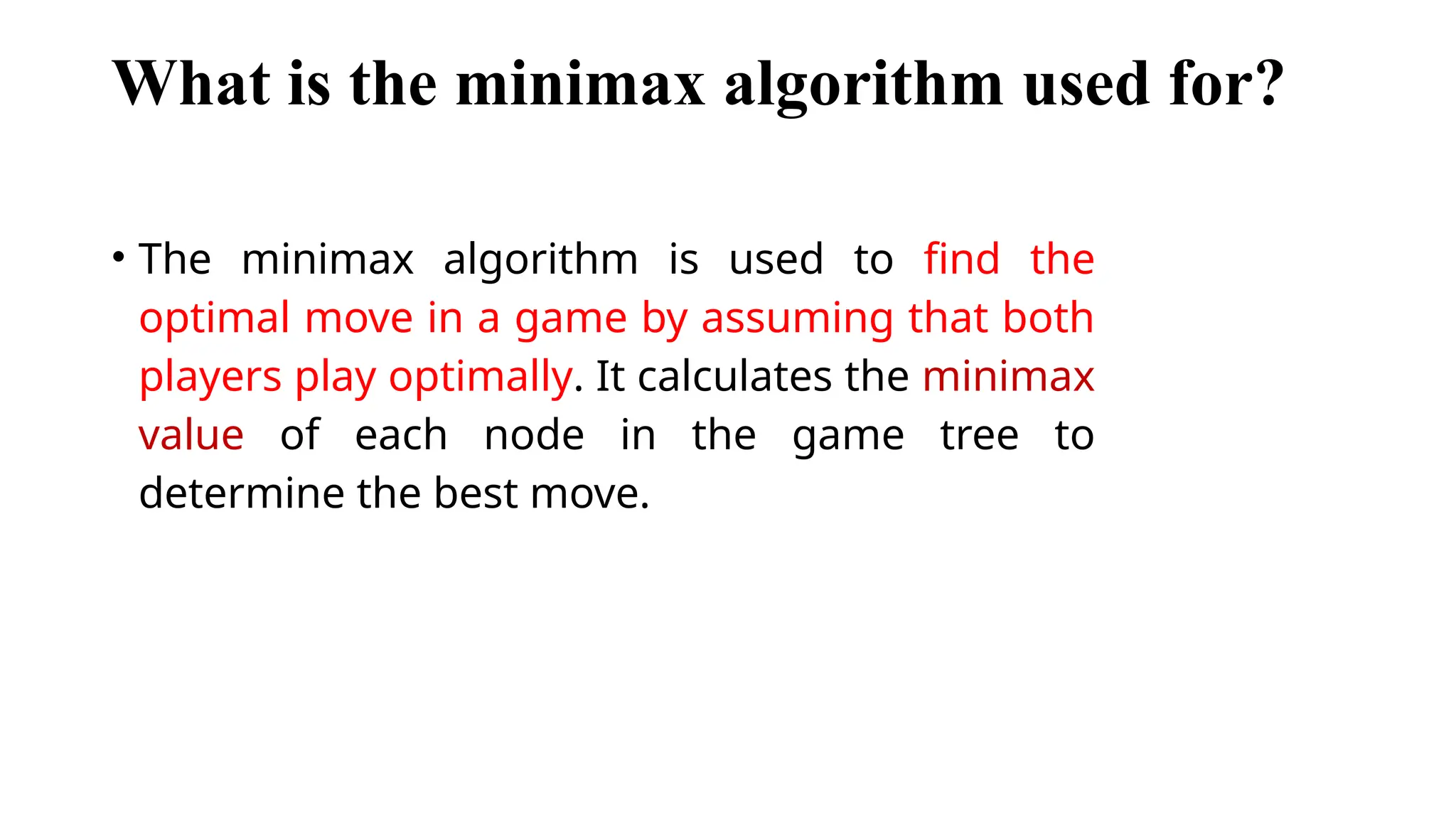 What is the minimax algorithm used for?
• The minimax algorithm is used to find the
optimal move in a game by assuming that both
players play optimally. It calculates the minimax
value of each node in the game tree to
determine the best move.
 