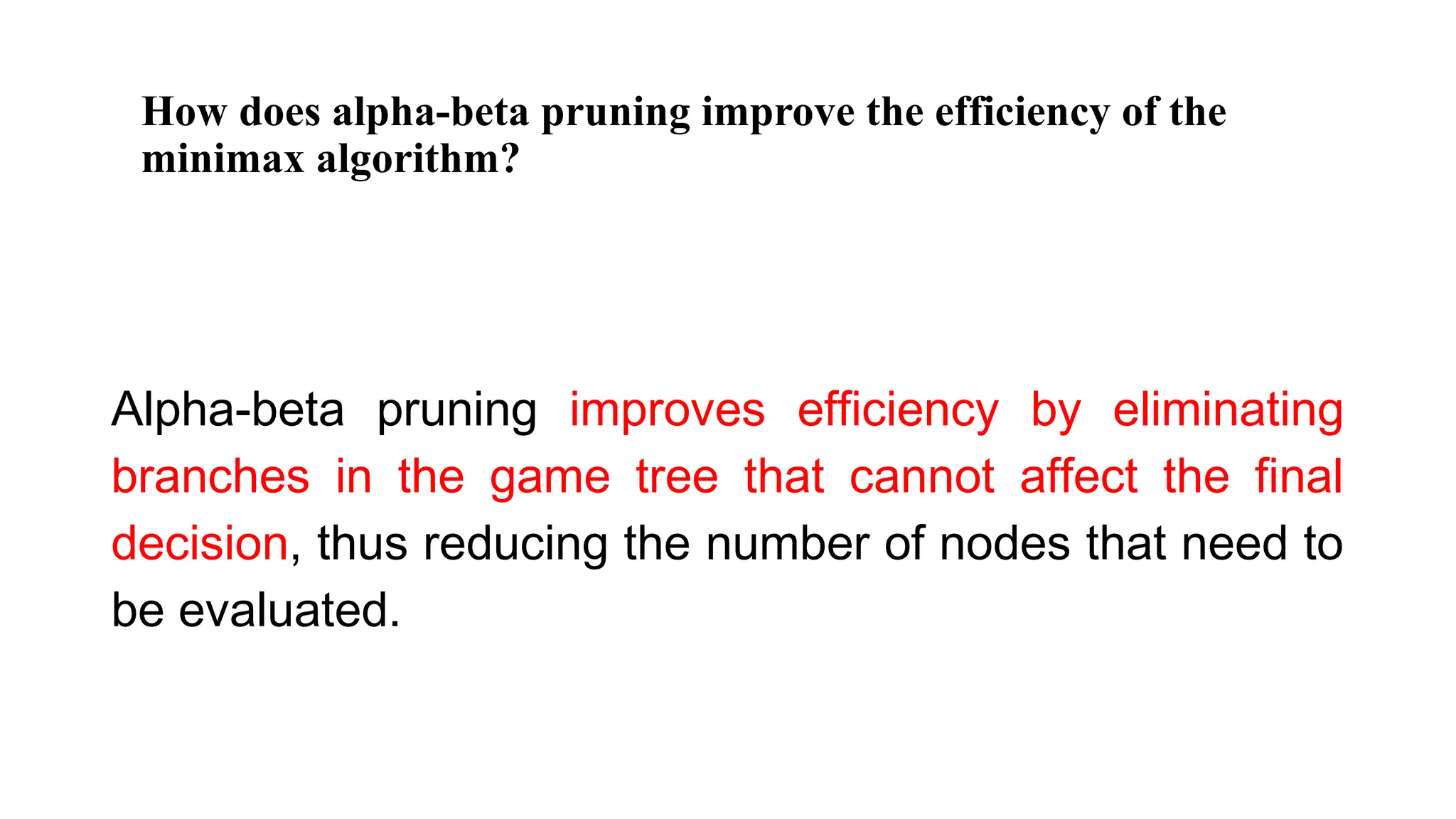 How does alpha-beta pruning improve the efficiency of the
minimax algorithm?
Alpha-beta pruning improves efficiency by eliminating
branches in the game tree that cannot affect the final
decision, thus reducing the number of nodes that need to
be evaluated.
 