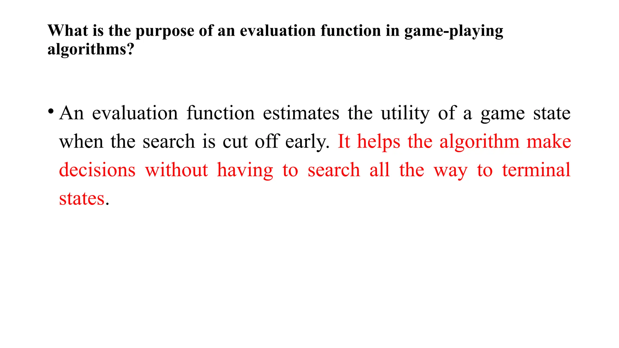 What is the purpose of an evaluation function in game-playing
algorithms?
• An evaluation function estimates the utility of a game state
when the search is cut off early. It helps the algorithm make
decisions without having to search all the way to terminal
states.
 