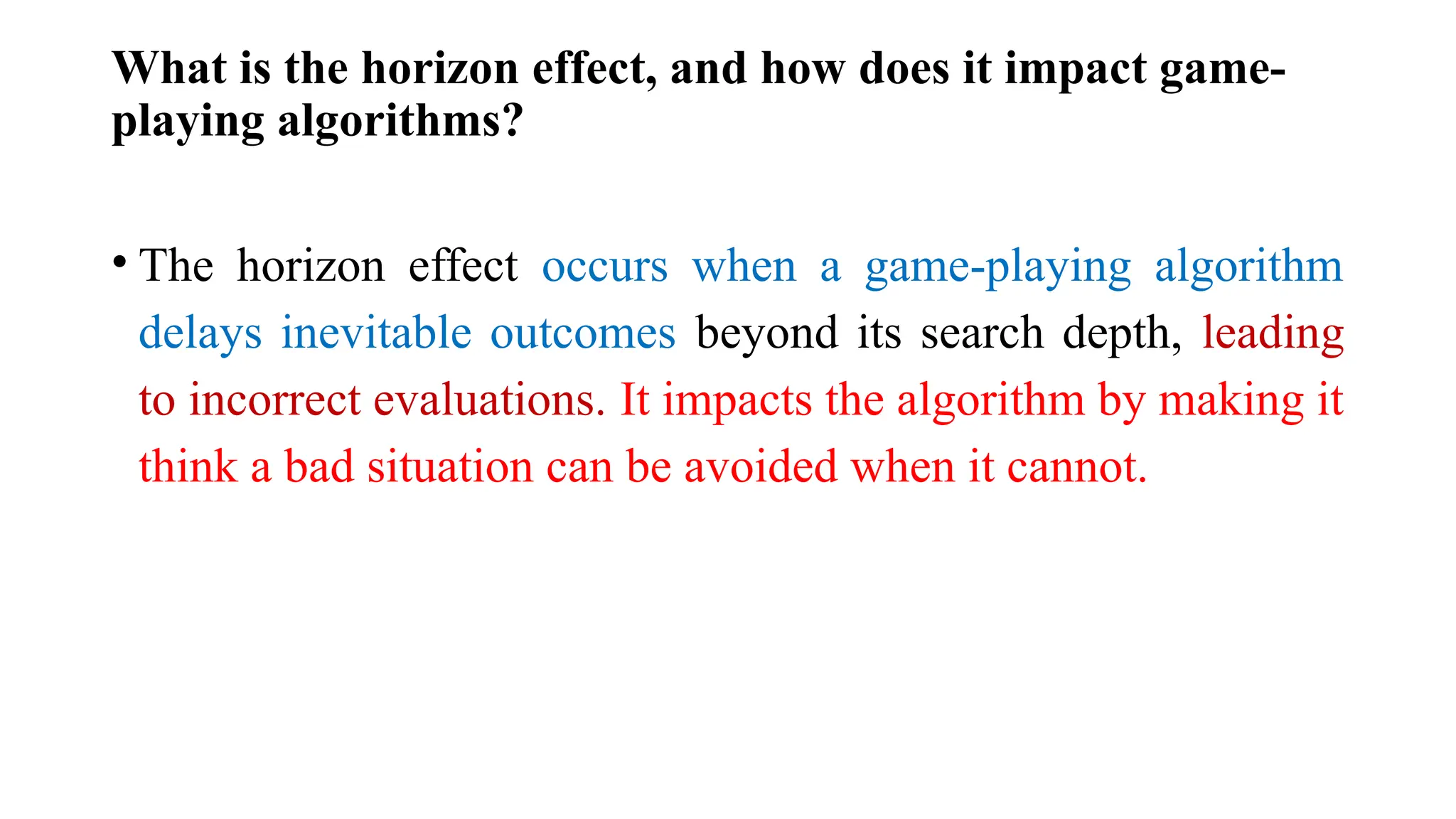 What is the horizon effect, and how does it impact game-
playing algorithms?
• The horizon effect occurs when a game-playing algorithm
delays inevitable outcomes beyond its search depth, leading
to incorrect evaluations. It impacts the algorithm by making it
think a bad situation can be avoided when it cannot.
 
