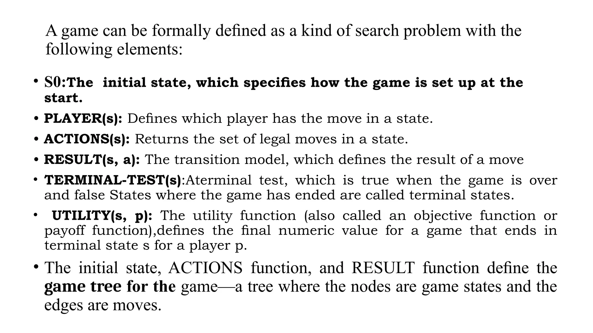 A game can be formally deﬁned as a kind of search problem with the
following elements:
• S0:The initial state, which speciﬁes how the game is set up at the
start.
• PLAYER(s): Deﬁnes which player has the move in a state.
• ACTIONS(s): Returns the set of legal moves in a state.
• RESULT(s, a): The transition model, which deﬁnes the result of a move
• TERMINAL-TEST(s):Aterminal test, which is true when the game is over
and false States where the game has ended are called terminal states.
• UTILITY(s, p): The utility function (also called an objective function or
payoff function),deﬁnes the ﬁnal numeric value for a game that ends in
terminal state s for a player p.
• The initial state, ACTIONS function, and RESULT function deﬁne the
game tree for the game—a tree where the nodes are game states and the
edges are moves.
 