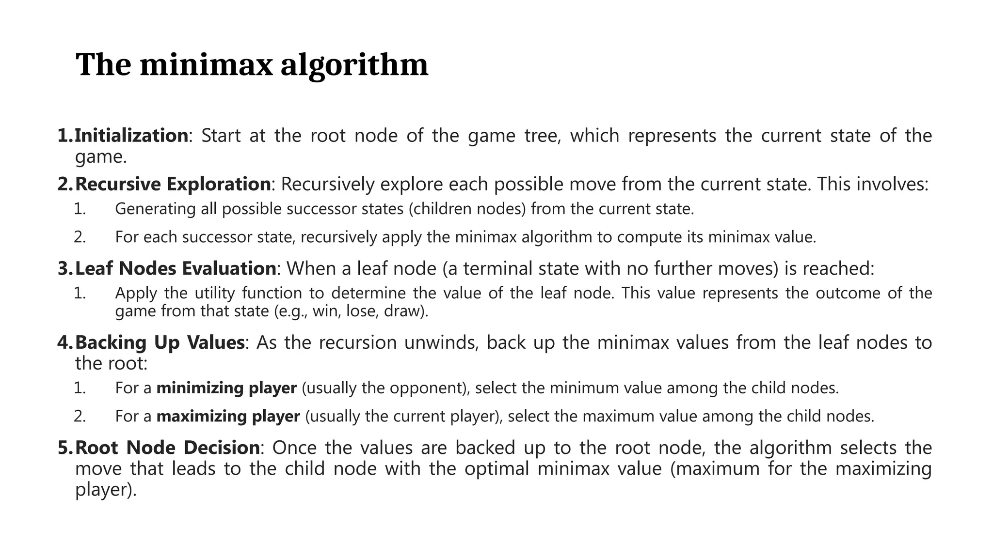 The minimax algorithm
1.Initialization: Start at the root node of the game tree, which represents the current state of the
game.
2.Recursive Exploration: Recursively explore each possible move from the current state. This involves:
1. Generating all possible successor states (children nodes) from the current state.
2. For each successor state, recursively apply the minimax algorithm to compute its minimax value.
3.Leaf Nodes Evaluation: When a leaf node (a terminal state with no further moves) is reached:
1. Apply the utility function to determine the value of the leaf node. This value represents the outcome of the
game from that state (e.g., win, lose, draw).
4.Backing Up Values: As the recursion unwinds, back up the minimax values from the leaf nodes to
the root:
1. For a minimizing player (usually the opponent), select the minimum value among the child nodes.
2. For a maximizing player (usually the current player), select the maximum value among the child nodes.
5.Root Node Decision: Once the values are backed up to the root node, the algorithm selects the
move that leads to the child node with the optimal minimax value (maximum for the maximizing
player).
 