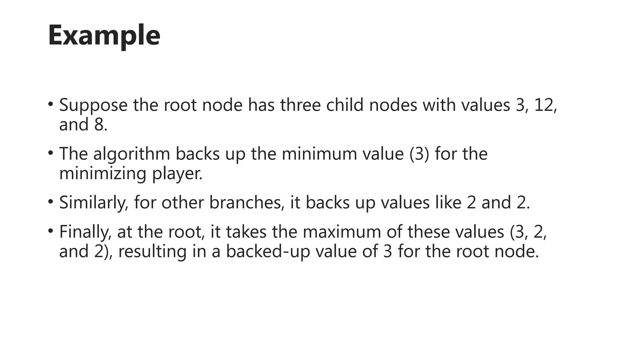 Example
• Suppose the root node has three child nodes with values 3, 12,
and 8.
• The algorithm backs up the minimum value (3) for the
minimizing player.
• Similarly, for other branches, it backs up values like 2 and 2.
• Finally, at the root, it takes the maximum of these values (3, 2,
and 2), resulting in a backed-up value of 3 for the root node.
 