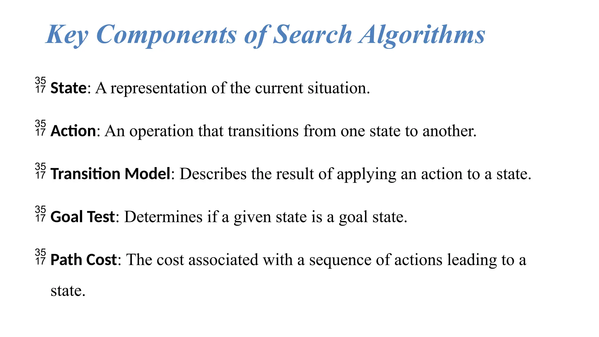 Key Components of Search Algorithms
 State: A representation of the current situation.
 Action: An operation that transitions from one state to another.
 Transition Model: Describes the result of applying an action to a state.
 Goal Test: Determines if a given state is a goal state.
 Path Cost: The cost associated with a sequence of actions leading to a
state.
 