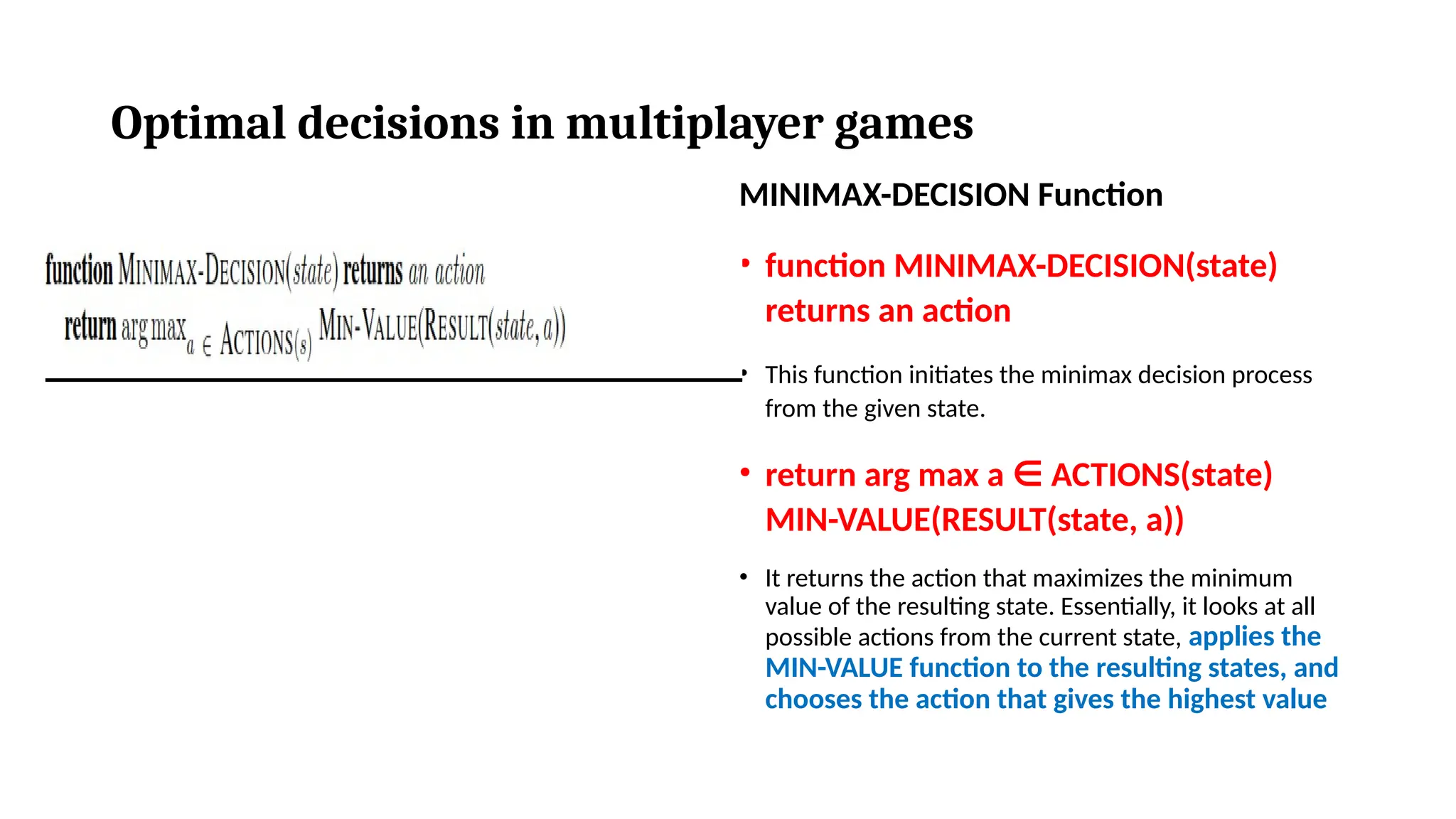 Optimal decisions in multiplayer games
MINIMAX-DECISION Function
• function MINIMAX-DECISION(state)
returns an action
• This function initiates the minimax decision process
from the given state.
• return arg max a ACTIONS(state)
∈
MIN-VALUE(RESULT(state, a))
• It returns the action that maximizes the minimum
value of the resulting state. Essentially, it looks at all
possible actions from the current state, applies the
MIN-VALUE function to the resulting states, and
chooses the action that gives the highest value
 