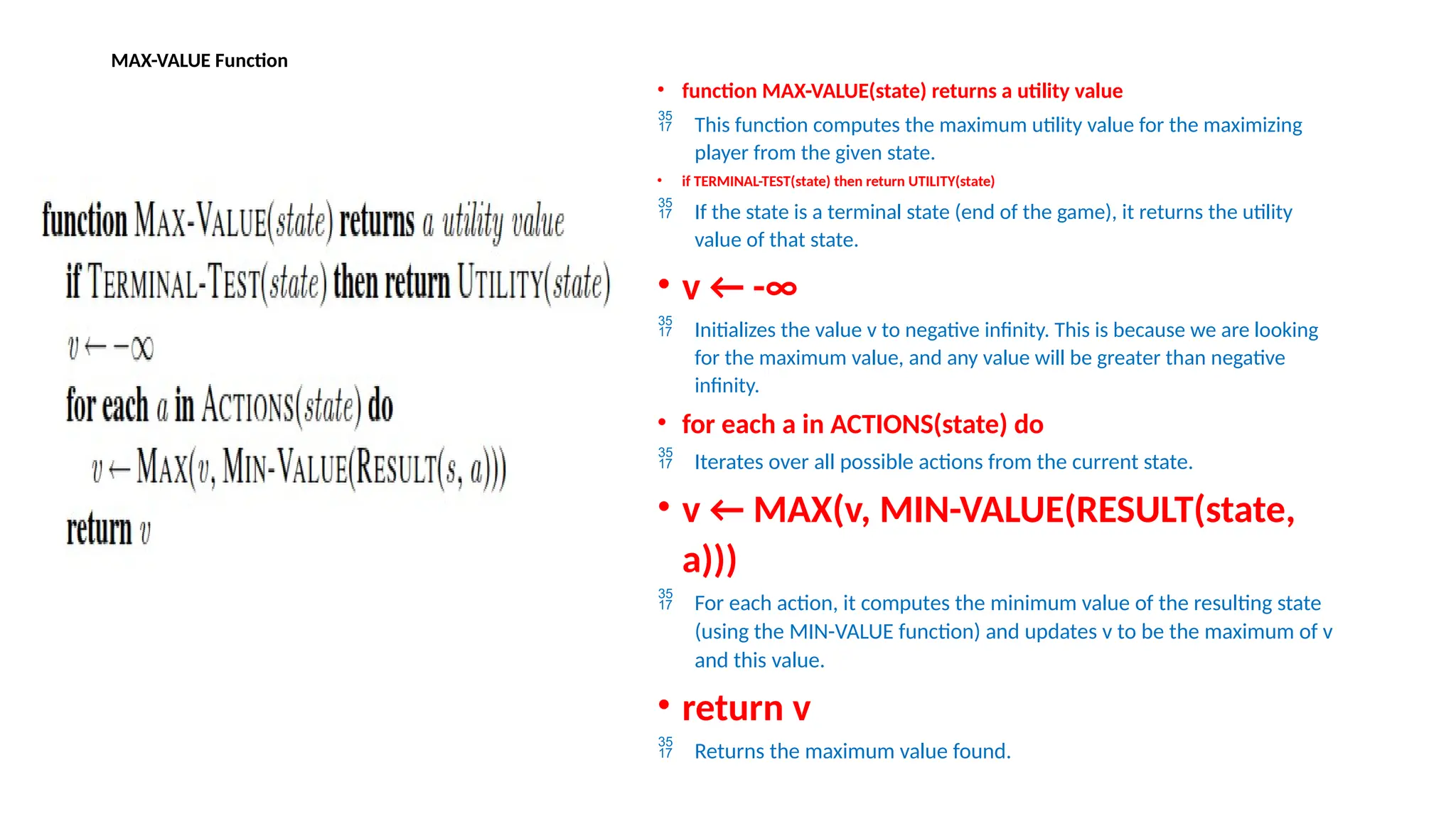 MAX-VALUE Function
• function MAX-VALUE(state) returns a utility value
 This function computes the maximum utility value for the maximizing
player from the given state.
• if TERMINAL-TEST(state) then return UTILITY(state)
 If the state is a terminal state (end of the game), it returns the utility
value of that state.
• v ← -∞
 Initializes the value v to negative infinity. This is because we are looking
for the maximum value, and any value will be greater than negative
infinity.
• for each a in ACTIONS(state) do
 Iterates over all possible actions from the current state.
• v ← MAX(v, MIN-VALUE(RESULT(state,
a)))
 For each action, it computes the minimum value of the resulting state
(using the MIN-VALUE function) and updates v to be the maximum of v
and this value.
• return v
 Returns the maximum value found.
 