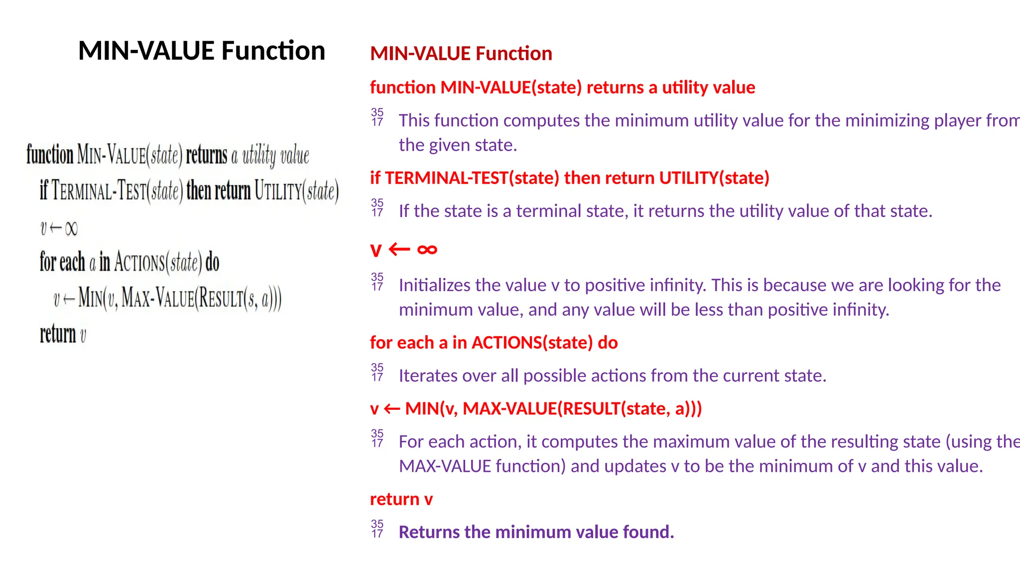 MIN-VALUE Function MIN-VALUE Function
function MIN-VALUE(state) returns a utility value
 This function computes the minimum utility value for the minimizing player from
the given state.
if TERMINAL-TEST(state) then return UTILITY(state)
 If the state is a terminal state, it returns the utility value of that state.
v ← ∞
 Initializes the value v to positive infinity. This is because we are looking for the
minimum value, and any value will be less than positive infinity.
for each a in ACTIONS(state) do
 Iterates over all possible actions from the current state.
v ← MIN(v, MAX-VALUE(RESULT(state, a)))
 For each action, it computes the maximum value of the resulting state (using the
MAX-VALUE function) and updates v to be the minimum of v and this value.
return v
 Returns the minimum value found.
 