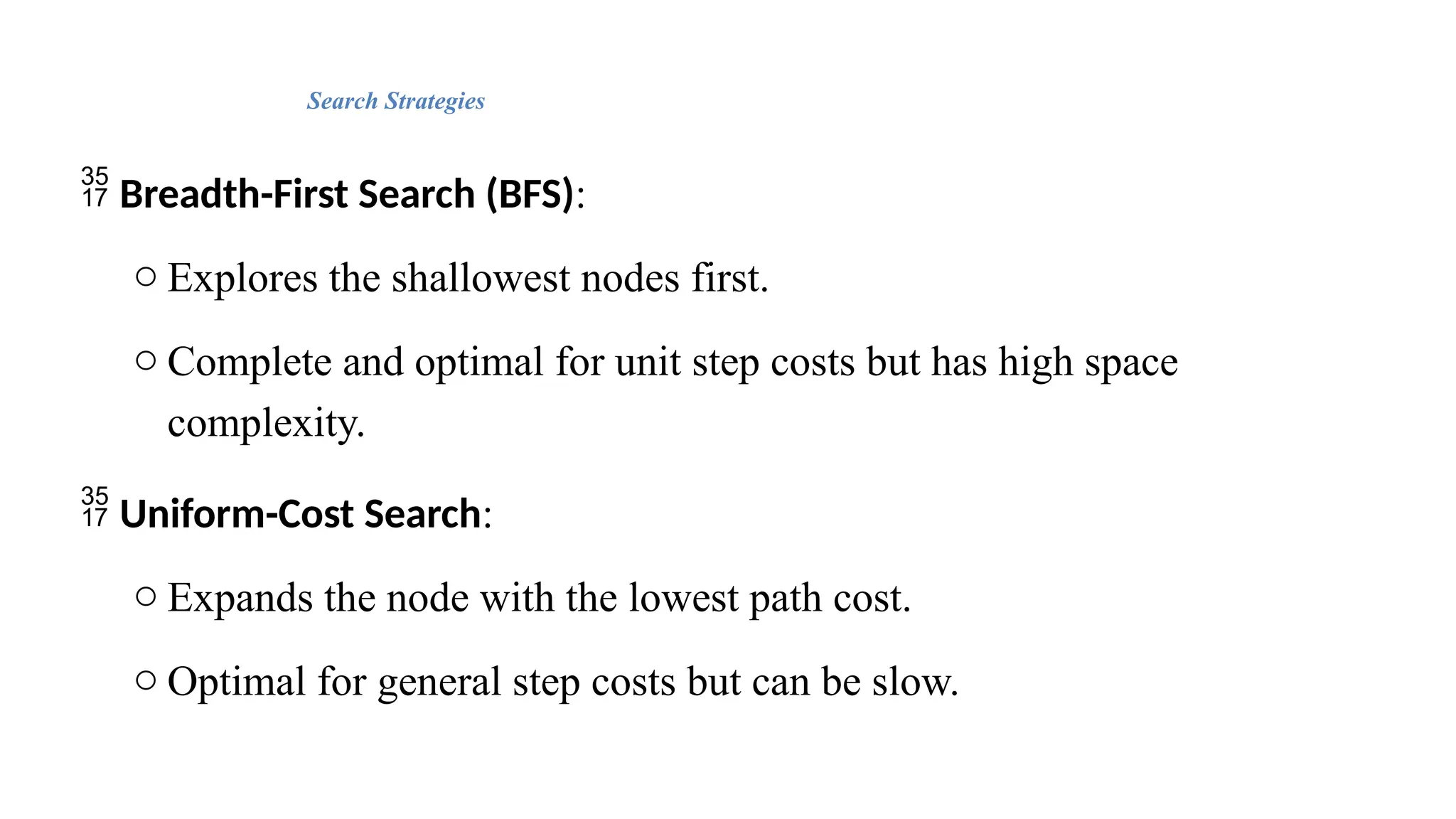 Search Strategies
 Breadth-First Search (BFS):
o Explores the shallowest nodes first.
o Complete and optimal for unit step costs but has high space
complexity.
 Uniform-Cost Search:
o Expands the node with the lowest path cost.
o Optimal for general step costs but can be slow.
 