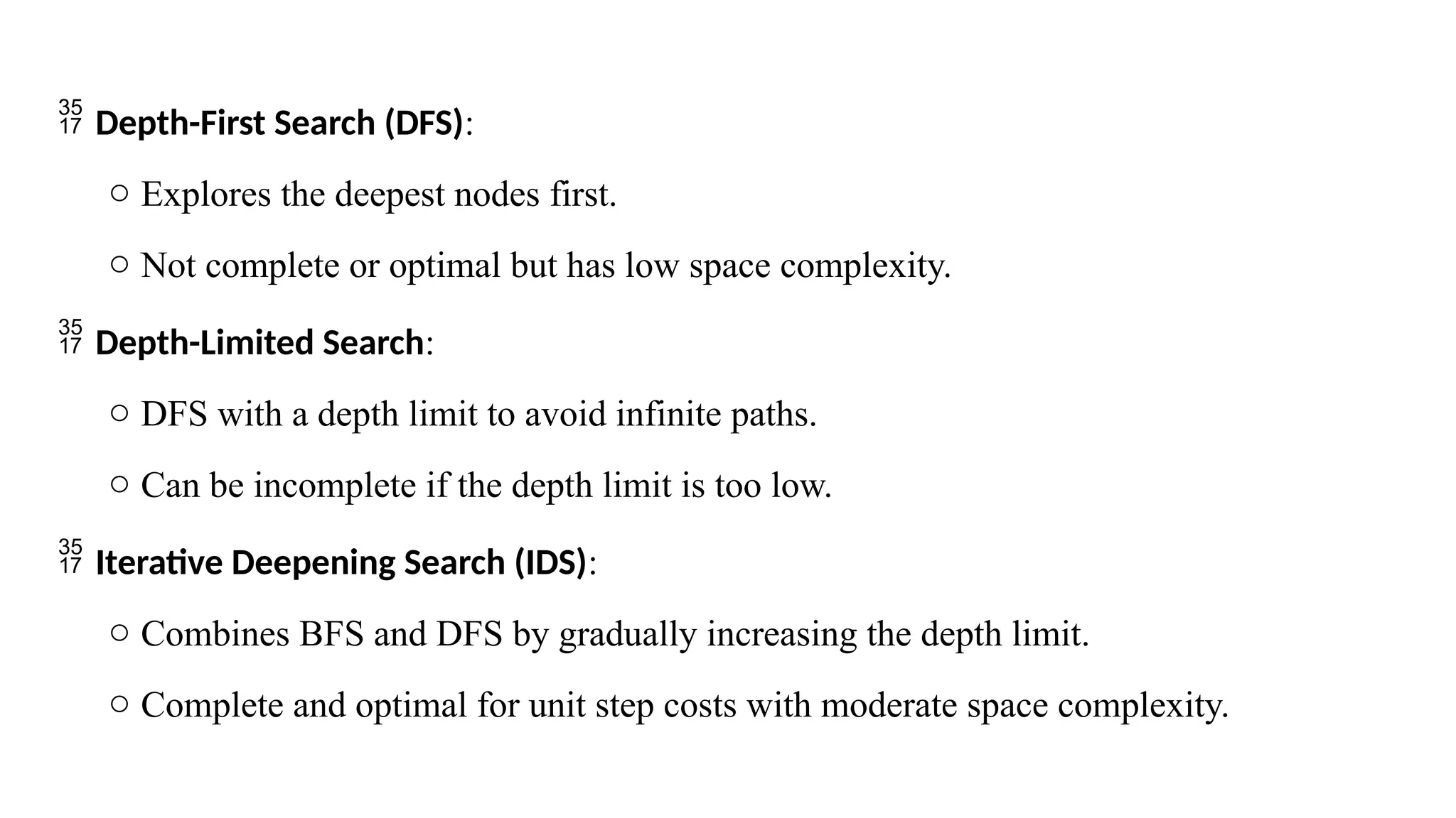  Depth-First Search (DFS):
o Explores the deepest nodes first.
o Not complete or optimal but has low space complexity.
 Depth-Limited Search:
o DFS with a depth limit to avoid infinite paths.
o Can be incomplete if the depth limit is too low.
 Iterative Deepening Search (IDS):
o Combines BFS and DFS by gradually increasing the depth limit.
o Complete and optimal for unit step costs with moderate space complexity.
 