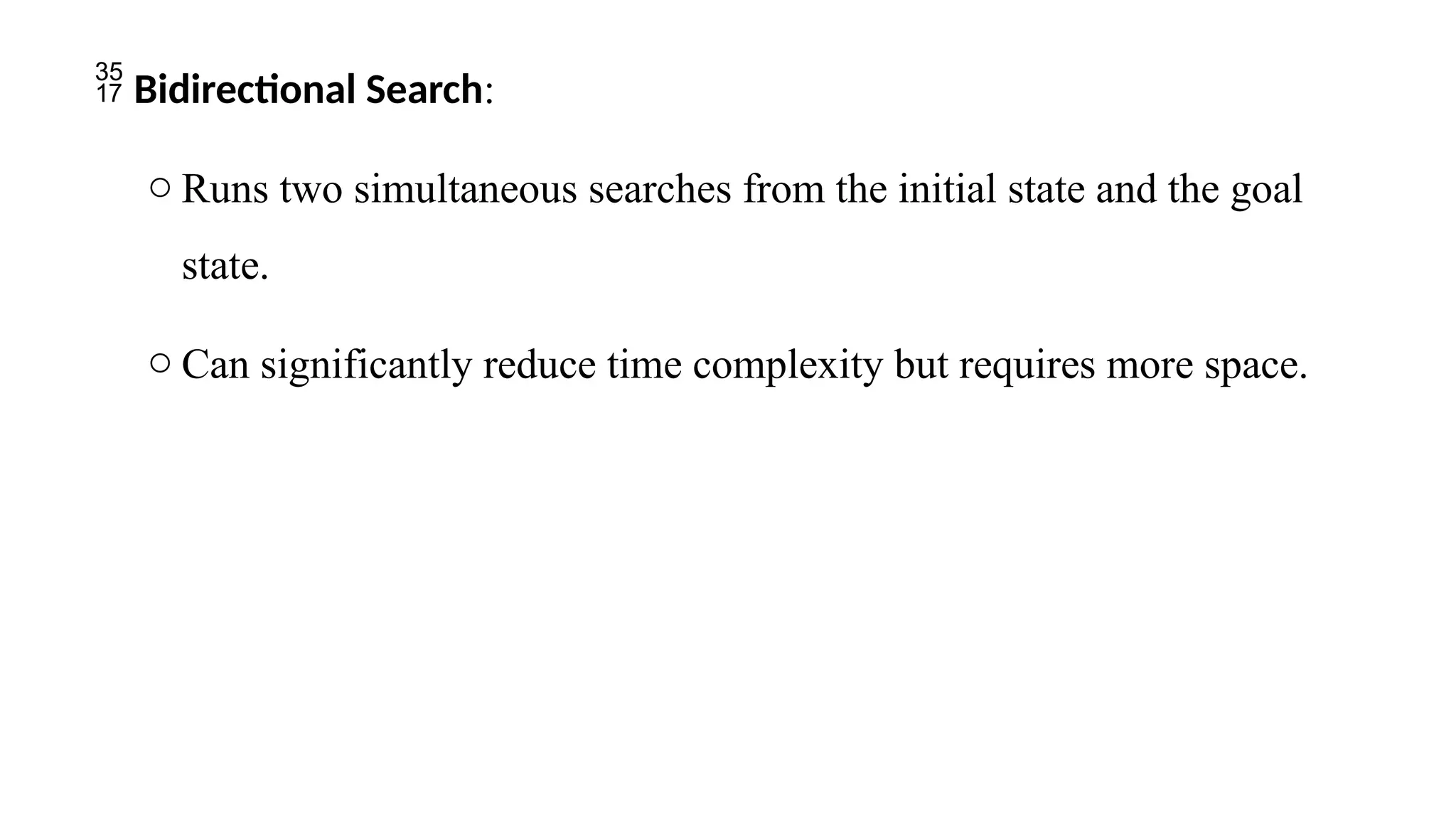  Bidirectional Search:
o Runs two simultaneous searches from the initial state and the goal
state.
o Can significantly reduce time complexity but requires more space.
 
