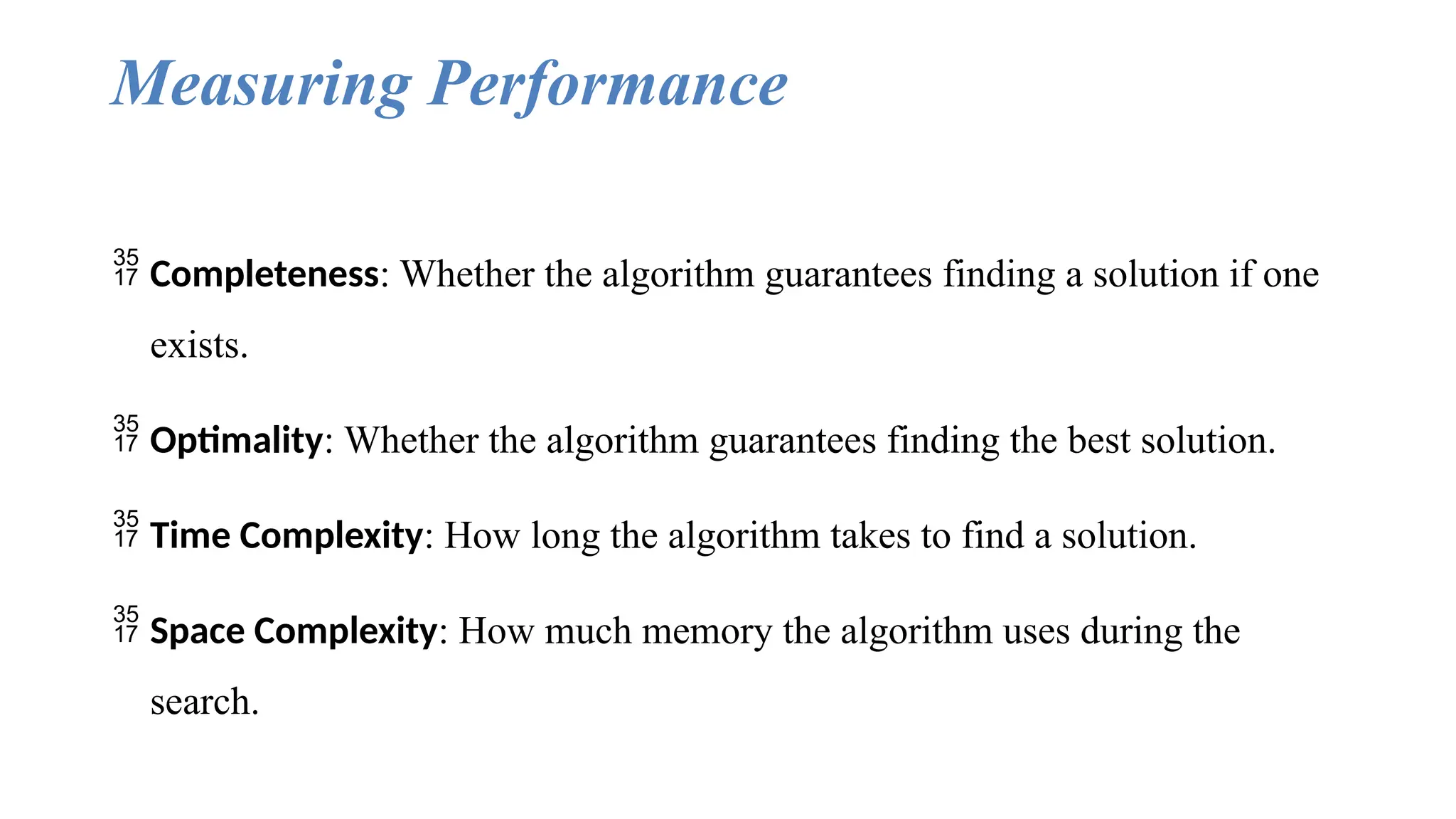Measuring Performance
 Completeness: Whether the algorithm guarantees finding a solution if one
exists.
 Optimality: Whether the algorithm guarantees finding the best solution.
 Time Complexity: How long the algorithm takes to find a solution.
 Space Complexity: How much memory the algorithm uses during the
search.
 