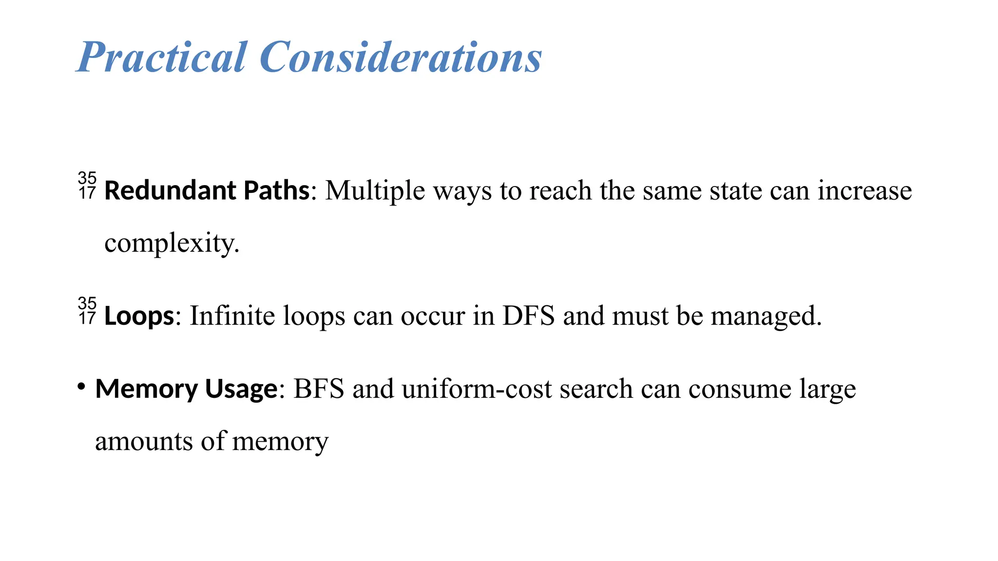 Practical Considerations
 Redundant Paths: Multiple ways to reach the same state can increase
complexity.
 Loops: Infinite loops can occur in DFS and must be managed.
• Memory Usage: BFS and uniform-cost search can consume large
amounts of memory
 