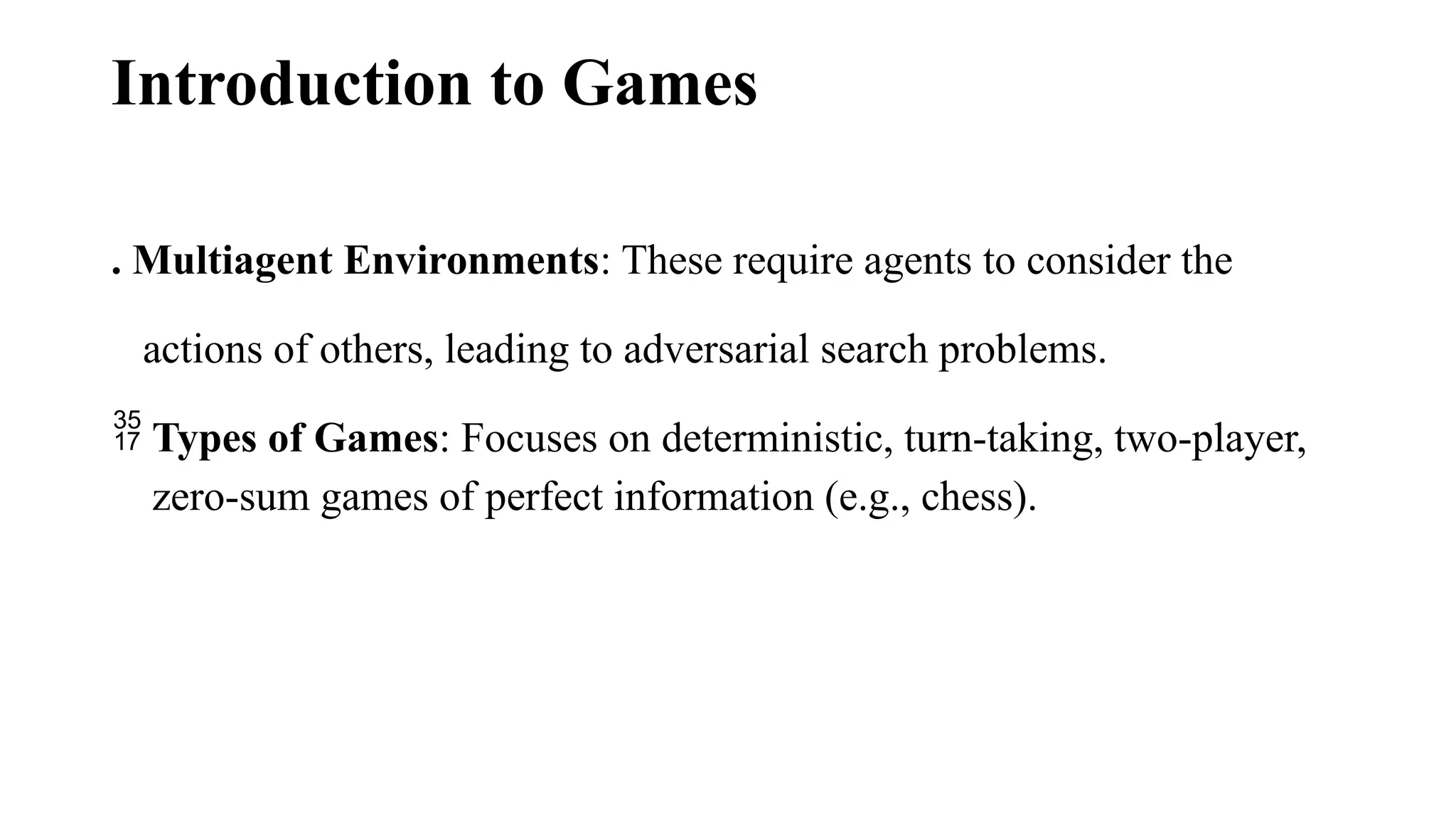 Introduction to Games
. Multiagent Environments: These require agents to consider the
actions of others, leading to adversarial search problems.
 Types of Games: Focuses on deterministic, turn-taking, two-player,
zero-sum games of perfect information (e.g., chess).
 