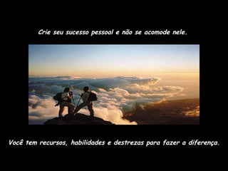 Crie seu sucesso pessoal e não se acomode nele.  Você tem recursos, habilidades e destrezas para fazer a diferença. 