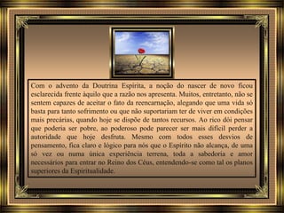 Com o advento da Doutrina Espírita, a noção do nascer de novo ficou
esclarecida frente àquilo que a razão nos apresenta. Muitos, entretanto, não se
sentem capazes de aceitar o fato da reencarnação, alegando que uma vida só
basta para tanto sofrimento ou que não suportariam ter de viver em condições
mais precárias, quando hoje se dispõe de tantos recursos. Ao rico dói pensar
que poderia ser pobre, ao poderoso pode parecer ser mais difícil perder a
autoridade que hoje desfruta. Mesmo com todos esses desvios de
pensamento, fica claro e lógico para nós que o Espírito não alcança, de uma
só vez ou numa única experiência terrena, toda a sabedoria e amor
necessários para entrar no Reino dos Céus, entendendo-se como tal os planos
superiores da Espiritualidade.
 