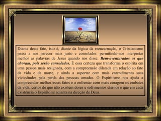 Diante deste fato, isto é, diante da lógica da reencarnação, o Cristianismo
passa a nos parecer mais justo e consolador, permitindo-nos interpretar
melhor as palavras de Jesus quando nos disse: Bem-aventurados os que
choram, pois serão consolados. É essa certeza que transforma o espírita em
uma pessoa mais resignada, com a compreensão dilatada em relação ao fato
da vida e da morte, e ainda a suportar com mais entendimento suas
vicissitudes pela perda das pessoas amadas. O Espiritismo nos ajuda a
compreender melhor esses fatos e a enfrentar com mais coragem os embates
da vida, certos de que não existem dores e sofrimentos eternos e que em cada
existência o Espírito se adianta na direção de Deus.
 