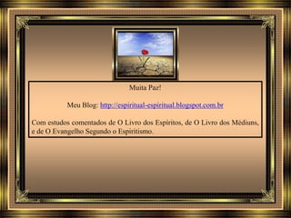 Muita Paz!
Meu Blog: http://espiritual-espiritual.blogspot.com.br
Com estudos comentados de O Livro dos Espíritos, de O Livro dos Médiuns,
e de O Evangelho Segundo o Espiritismo.
 