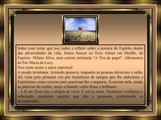 Sobre esse tema, que nos induz a refletir sobre a postura do Espírito diante
das adversidades da vida, fomos buscar no livro Almas em Desfile, do
Espírito Hilário Silva, uma estória intitulada “A Tira de papel”. (Momentos
de Paz Maria da Luz).
Nos conta assim o autor espiritual:
A sessão terminara. Armindo pensava, enquanto as pessoas deixavam o salão.
Ali viera pela primeira vez por insistência de amigos que lhe indicaram o
Espiritismo como recurso para asserenar-lhe a angústia. Ecoavam nele, ainda,
as palavras do orador, moço a brandir verbo firme e brilhante:
- A fé em Deus traz a alegria de viver. É sol na alma. Tenhamos confiança e,
sobretudo, ajudemos aqueles que não a possuem, confortando os
desesperados.
 