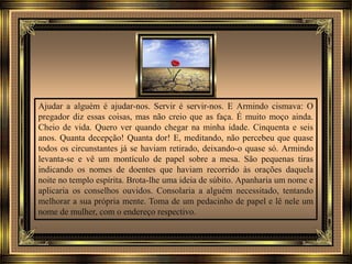 Ajudar a alguém é ajudar-nos. Servir é servir-nos. E Armindo cismava: O
pregador diz essas coisas, mas não creio que as faça. É muito moço ainda.
Cheio de vida. Quero ver quando chegar na minha idade. Cinquenta e seis
anos. Quanta decepção! Quanta dor! E, meditando, não percebeu que quase
todos os circunstantes já se haviam retirado, deixando-o quase só. Armindo
levanta-se e vê um montículo de papel sobre a mesa. São pequenas tiras
indicando os nomes de doentes que haviam recorrido às orações daquela
noite no templo espírita. Brota-lhe uma ideia de súbito. Apanharia um nome e
aplicaria os conselhos ouvidos. Consolaria a alguém necessitado, tentando
melhorar a sua própria mente. Toma de um pedacinho de papel e lê nele um
nome de mulher, com o endereço respectivo.
 