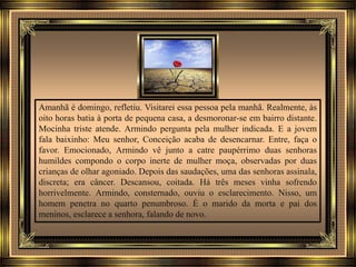 Amanhã é domingo, refletiu. Visitarei essa pessoa pela manhã. Realmente, às
oito horas batia à porta de pequena casa, a desmoronar-se em bairro distante.
Mocinha triste atende. Armindo pergunta pela mulher indicada. E a jovem
fala baixinho: Meu senhor, Conceição acaba de desencarnar. Entre, faça o
favor. Emocionado, Armindo vê junto a catre paupérrimo duas senhoras
humildes compondo o corpo inerte de mulher moça, observadas por duas
crianças de olhar agoniado. Depois das saudações, uma das senhoras assinala,
discreta; era câncer. Descansou, coitada. Há três meses vinha sofrendo
horrivelmente. Armindo, consternado, ouviu o esclarecimento. Nisso, um
homem penetra no quarto penumbroso. É o marido da morta e pai dos
meninos, esclarece a senhora, falando de novo.
 