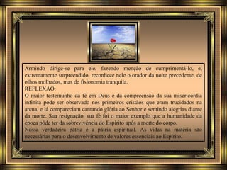 Armindo dirige-se para ele, fazendo menção de cumprimentá-lo, e,
extremamente surpreendido, reconhece nele o orador da noite precedente, de
olhos molhados, mas de fisionomia tranquila.
REFLEXÃO:
O maior testemunho da fé em Deus e da compreensão da sua misericórdia
infinita pode ser observado nos primeiros cristãos que eram trucidados na
arena, e lá compareciam cantando glória ao Senhor e sentindo alegrias diante
da morte. Sua resignação, sua fé foi o maior exemplo que a humanidade da
época pôde ter da sobrevivência do Espírito após a morte do corpo.
Nossa verdadeira pátria é a pátria espiritual. As vidas na matéria são
necessárias para o desenvolvimento de valores essenciais ao Espírito.
 