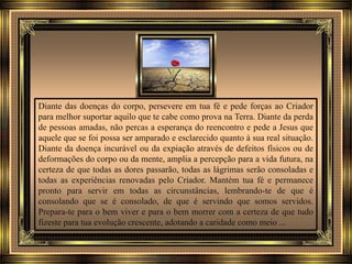 Diante das doenças do corpo, persevere em tua fé e pede forças ao Criador
para melhor suportar aquilo que te cabe como prova na Terra. Diante da perda
de pessoas amadas, não percas a esperança do reencontro e pede a Jesus que
aquele que se foi possa ser amparado e esclarecido quanto à sua real situação.
Diante da doença incurável ou da expiação através de defeitos físicos ou de
deformações do corpo ou da mente, amplia a percepção para a vida futura, na
certeza de que todas as dores passarão, todas as lágrimas serão consoladas e
todas as experiências renovadas pelo Criador. Mantém tua fé e permanece
pronto para servir em todas as circunstâncias, lembrando-te de que é
consolando que se é consolado, de que é servindo que somos servidos.
Prepara-te para o bem viver e para o bem morrer com a certeza de que tudo
fizeste para tua evolução crescente, adotando a caridade como meio ...
 