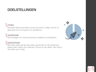 ETHIEK
De beste data verzamelen op een duurzame, veilige manier en
gebruiken om te innoveren en verbeteren.
SUPERFANS
Aanmoedigen om nieuwe business modellen te ontwikkelen.
ECOSYSTEEM
We willen allemaal de juiste data verzamelen en de wereld een
betere plek maken voor iedereen. Dit kan je niet alleen. Hier heb je
een team voor nodig.
DOELSTELLINGEN
 