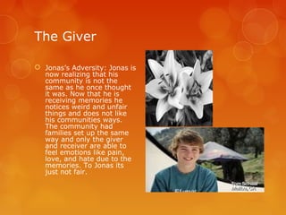 The Giver

 Jonas’s Adversity: Jonas is
  now realizing that his
  community is not the
  same as he once thought
  it was. Now that he is
  receiving memories he
  notices weird and unfair
  things and does not like
  his communities ways.
  The community had
  families set up the same
  way and only the giver
  and receiver are able to
  feel emotions like pain,
  love, and hate due to the
  memories. To Jonas its
  just not fair.
 