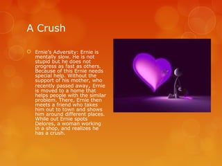 A Crush

 Ernie’s Adversity: Ernie is
  mentally slow. He is not
  stupid but he does not
  progress as fast as others.
  Because of this Ernie needs
  special help. Without the
  support of his mother, who
  recently passed away, Ernie
  is moved to a home that
  helps people with the similar
  problem. There, Ernie then
  meets a friend who takes
  him out to town and shows
  him around different places.
  While out Ernie spots
  Delores, a woman working
  in a shop, and realizes he
  has a crush.
 