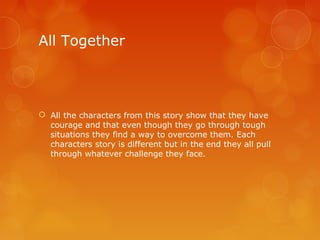 All Together




 All the characters from this story show that they have
  courage and that even though they go through tough
  situations they find a way to overcome them. Each
  characters story is different but in the end they all pull
  through whatever challenge they face.
 