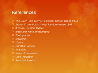 References
 The Giver- Lois Lowry. Publisher: Bantan Books 1993
 Zebra- Chaim Potok. Knopf Random House 1998
 A Crush- Cynthia Rylant
 Black and white photography
 Photography
 Bicycling
   Zebra
 Marathon runner
 Hilly land
 X-ray of broken arm
 Love wallpaper
 Assorted flowers
 