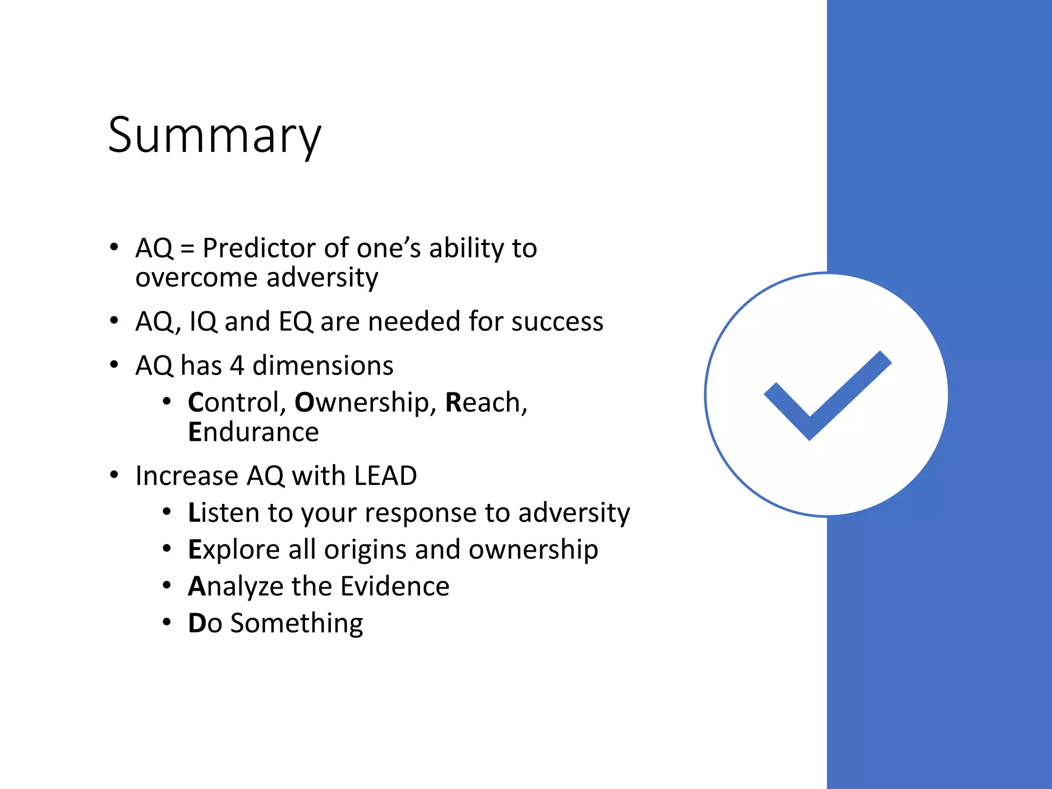 Summary
• AQ = Predictor of one’s ability to
overcome adversity
• AQ, IQ and EQ are needed for success
• AQ has 4 dimensions
• Control, Ownership, Reach,
Endurance
• Increase AQ with LEAD
• Listen to your response to adversity
• Explore all origins and ownership
• Analyze the Evidence
• Do Something
 