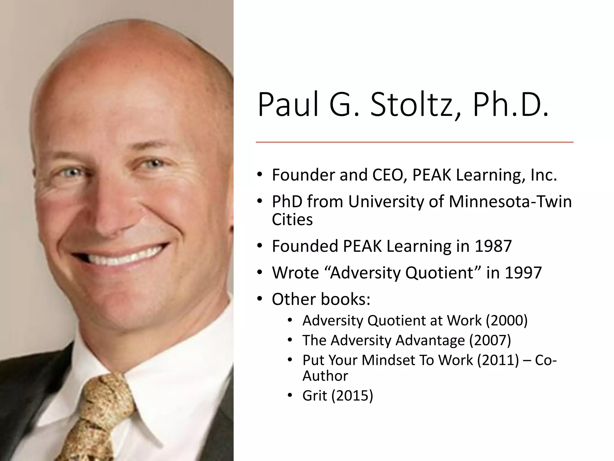 Paul G. Stoltz, Ph.D.
• Founder and CEO, PEAK Learning, Inc.
• PhD from University of Minnesota-Twin
Cities
• Founded PEAK Learning in 1987
• Wrote “Adversity Quotient” in 1997
• Other books:
• Adversity Quotient at Work (2000)
• The Adversity Advantage (2007)
• Put Your Mindset To Work (2011) – Co-
Author
• Grit (2015)
 