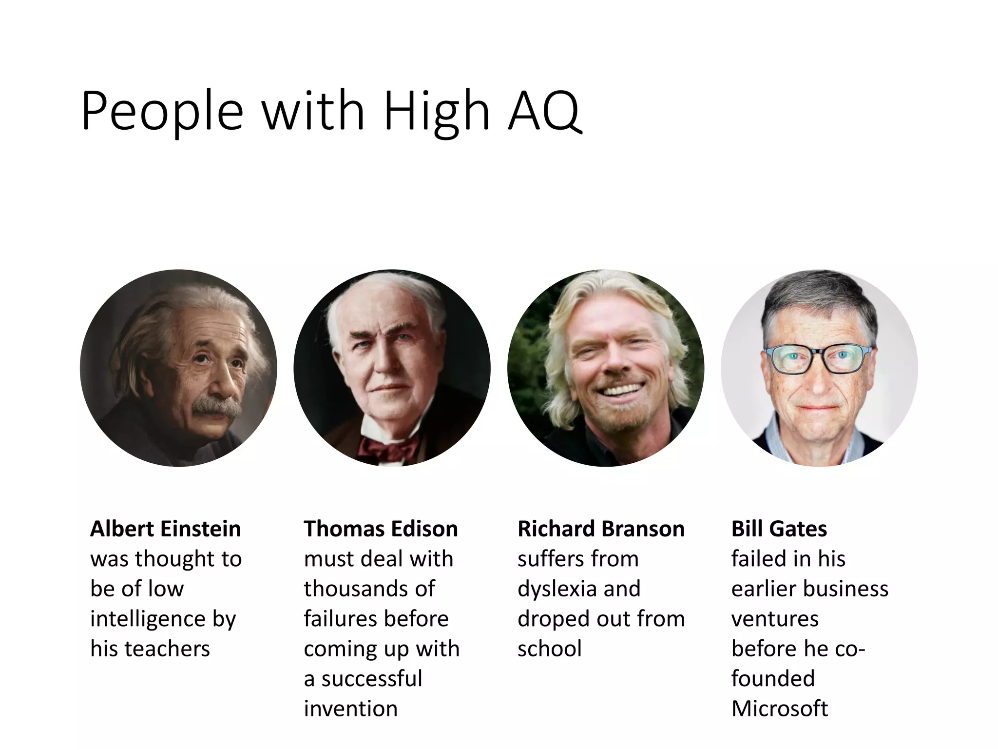 People with High AQ
Albert Einstein
was thought to
be of low
intelligence by
his teachers
Thomas Edison
must deal with
thousands of
failures before
coming up with
a successful
invention
Richard Branson
suffers from
dyslexia and
droped out from
school
Bill Gates
failed in his
earlier business
ventures
before he co-
founded
Microsoft
 