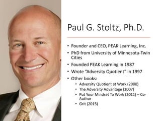 Paul G. Stoltz, Ph.D.
• Founder and CEO, PEAK Learning, Inc.
• PhD from University of Minnesota-Twin
Cities
• Founded PEAK Learning in 1987
• Wrote “Adversity Quotient” in 1997
• Other books:
• Adversity Quotient at Work (2000)
• The Adversity Advantage (2007)
• Put Your Mindset To Work (2011) – Co-
Author
• Grit (2015)
 